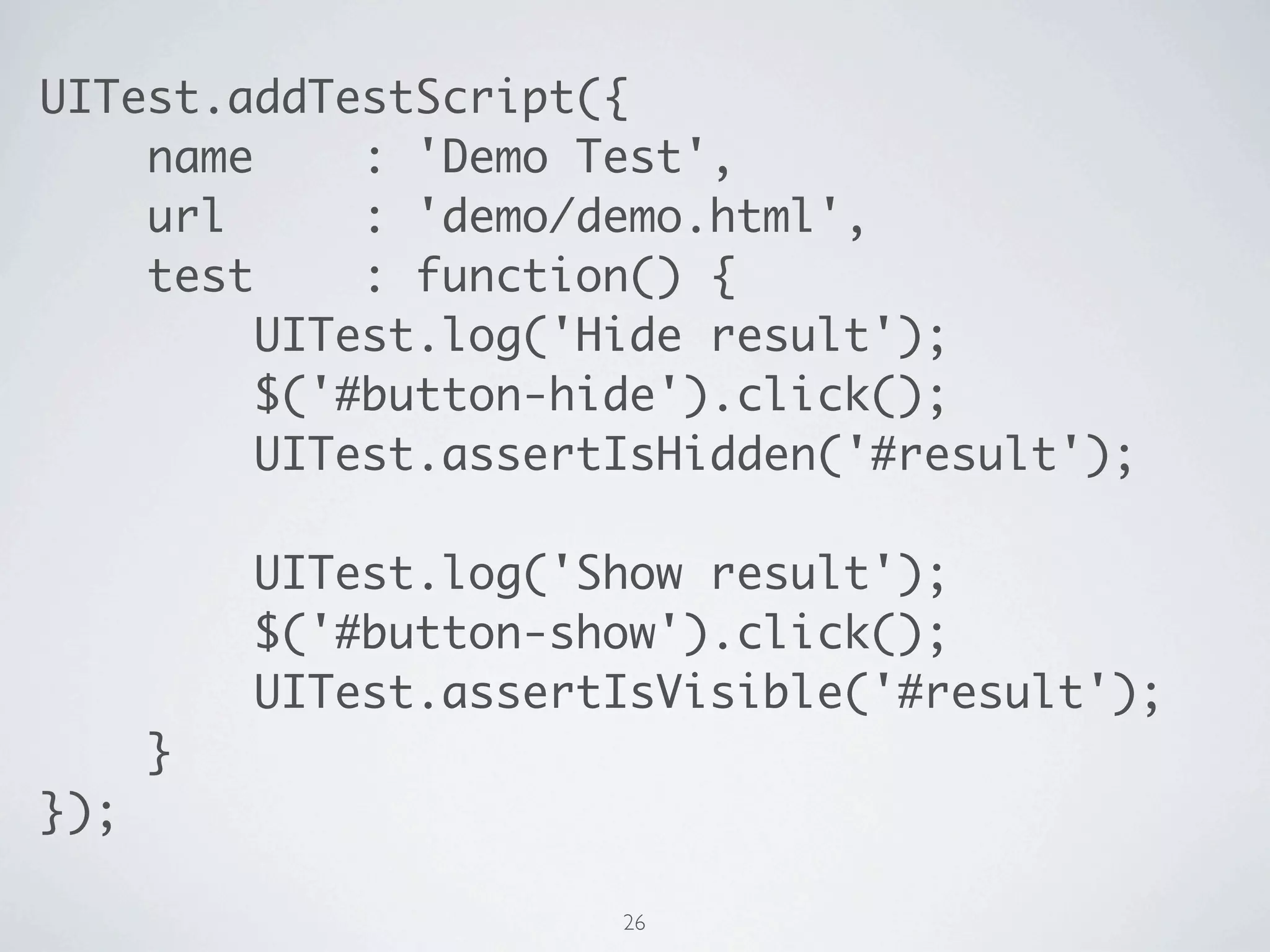 UITest.addTestScript({
    name     : 'Demo Test',
    url      : 'demo/demo.html',
    test     : function() {
         UITest.log('Hide result');
         $('#button-hide').click();
         UITest.assertIsHidden('#result');

          UITest.log('Show result');
          $('#button-show').click();
          UITest.assertIsVisible('#result');
      }
});

                       26
 