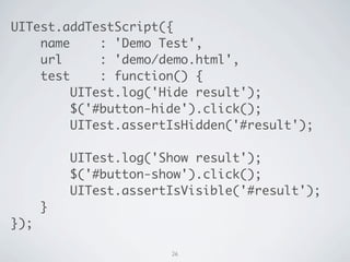 UITest.addTestScript({
    name     : 'Demo Test',
    url      : 'demo/demo.html',
    test     : function() {
         UITest.log('Hide result');
         $('#button-hide').click();
         UITest.assertIsHidden('#result');

          UITest.log('Show result');
          $('#button-show').click();
          UITest.assertIsVisible('#result');
      }
});

                       26
 