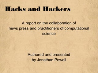 Hacks and Hackers
A report on the collaboration of
news press and practitioners of computational
science
Authored and presented
by Jonathan Powell
 