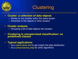 Clustering Cluster: a collection of data objects Similar to one another within the same cluster Dissimilar to the objects in other clusters Cluster analysis Grouping a set of data objects into clusters Clustering is unsupervised classification: no predefined classes Typical applications As a  stand-alone tool  to get insight into data distribution  As a  preprocessing step  for other algorithms 