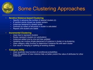 Some Clustering Approaches Iterative Distance-based Clustering Specify in advance the number of desired clusters ( k ) K random points chosen as cluster centers Instances assigned to closest center Centroid (or mean) of all points in cluster is calculated Repeat until clusters are stable Incremental Clustering Uses tree to represent clusters Nodes represent clusters (or subclusters) Instances added one by one and tree updated Updating can involve simple placement of instance in cluster or re-clustering Uses category utility function to determine if instance fits with each cluster Can result in merging or splitting of existing clusters Category Utility Uses quadratic loss function of conditional probabilities Does the addition of new instance help us better predict the value of attributes for other instances? 