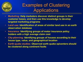 Examples of Clustering Applications Marketing:  Help marketers discover distinct groups in their customer bases, and then use this knowledge to develop targeted marketing programs Land use:  Identification of areas of similar land use in an earth observation database Insurance:  Identifying groups of motor insurance policy holders with a high average claim cost City-planning:  Identifying groups of houses according to their house type, value, and geographical location Earth-quake studies:  Observed earth quake epicenters should be clustered along continent faults 