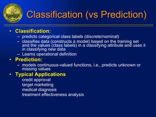 Classification (vs Prediction) Classification:   predicts categorical class labels (discrete/nominal) classifies data (constructs a model) based on the training set and the values (class labels) in a classifying attribute and uses it in classifying new data Learns operational definition Prediction:   models continuous-valued functions, i.e., predicts unknown or missing values  Typical Applications credit approval target marketing medical diagnosis treatment effectiveness analysis 