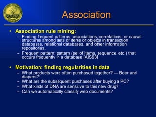 Association Association rule mining: Finding frequent patterns, associations, correlations, or causal structures among sets of items or objects in transaction databases, relational databases, and other information repositories. Frequent pattern: pattern (set of items, sequence, etc.) that occurs frequently in a database [AIS93] Motivation: finding regularities in data What products were often purchased together? — Beer and diapers?! What are the subsequent purchases after buying a PC? What kinds of DNA are sensitive to this new drug? Can we automatically classify web documents? 