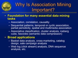 Why Is Association Mining Important? Foundation for many essential data mining tasks Association, correlation, causality Sequential patterns, temporal or cyclic association, partial periodicity, spatial and multimedia association Associative classification, cluster analysis, iceberg cube, fascicles (semantic data compression) Broad applications Basket data analysis, cross-marketing, catalog design, sale campaign analysis Web log (click stream) analysis, DNA sequence analysis, etc. 