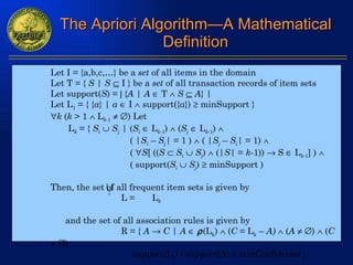 The Apriori Algorithm—A Mathematical Definition Let I = {a,b,c,…} be a  set  of all items in the domain Let T = {  S  |  S     I } be a  set  of all transaction records of item sets Let support( S ) =    { A  |  A     T     S      A } | Let L 1  = { { a } |  a     I    support({ a })    minSupport }  k  ( k  > 1    L k -1       ) Let  L k  = {  S i      S j   | ( S i     L k -1 )    ( S j     L k -1 )     ( | S i  –  S j | = 1 )    ( | S j   –  S i | = 1)   (   S [ (( S      S i      S j )    (| S | =  k -1))    S    L k -1 ] )   ( support( S i      S j )    minSupport )  Then, the set of all frequent item sets is given by L =  L k and the set of all association rules is given by R = {  A      C  |  A       (L k )    ( C  = L k  –  A)     ( A       )    ( C       )  support(L k ) / support( A )    minConfidence } 