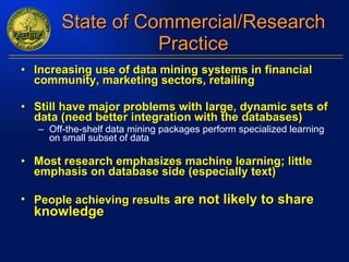 State of Commercial/Research Practice Increasing use of data mining systems in financial community, marketing sectors, retailing Still have major problems with large, dynamic sets of data (need better integration with the databases) Off-the-shelf data mining packages perform specialized learning on small subset of data Most research emphasizes machine learning; little emphasis on database side (especially text) People achieving results  are not likely to share knowledge 