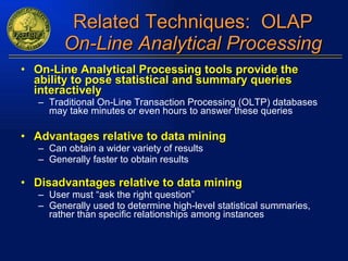 Related Techniques:  OLAP On-Line Analytical Processing On-Line Analytical Processing tools provide the ability to pose statistical and summary queries interactively Traditional On-Line Transaction Processing (OLTP) databases may take minutes or even hours to answer these queries Advantages relative to data mining Can obtain a wider variety of results Generally faster to obtain results Disadvantages relative to data mining User must “ask the right question” Generally used to determine high-level statistical summaries, rather than specific relationships among instances 