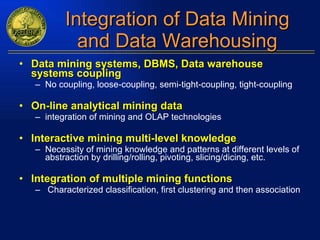 Integration of Data Mining and Data Warehousing Data mining systems, DBMS, Data warehouse systems coupling No coupling, loose-coupling, semi-tight-coupling, tight-coupling On-line analytical mining data integration of mining and OLAP technologies Interactive mining multi-level knowledge Necessity of mining knowledge and patterns at different levels of abstraction by drilling/rolling, pivoting, slicing/dicing, etc. Integration of multiple mining functions Characterized classification, first clustering and then association 