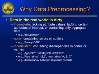 Why Data Preprocessing? Data in the real world is dirty incomplete : lacking attribute values, lacking certain attributes of interest, or containing only aggregate data e.g., occupation=“” noisy : containing errors or outliers e.g., Salary=“-10” inconsistent : containing discrepancies in codes or names e.g., Age=“42” Birthday=“03/07/1997” e.g., Was rating “1,2,3”, now rating “A, B, C” e.g., discrepancy between duplicate records 