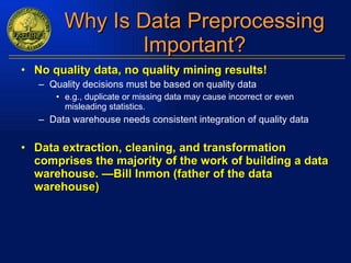 Why Is Data Preprocessing Important? No quality data, no quality mining results! Quality decisions must be based on quality data e.g., duplicate or missing data may cause incorrect or even misleading statistics. Data warehouse needs consistent integration of quality data Data extraction, cleaning, and transformation comprises the majority of the work of building a data warehouse. —Bill Inmon (father of the data warehouse) 