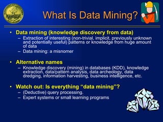 What Is Data Mining? Data mining (knowledge discovery from data)  Extraction of interesting ( non-trivial, implicit, previously unknown and potentially useful) patterns or knowledge from huge amount of data Data mining: a misnomer Alternative names Knowledge discovery (mining) in databases (KDD), knowledge extraction, data/pattern analysis, data archeology, data dredging, information harvesting, business intelligence, etc. Watch out: Is everything “data mining”? (Deductive) query processing.  Expert systems or small learning programs 