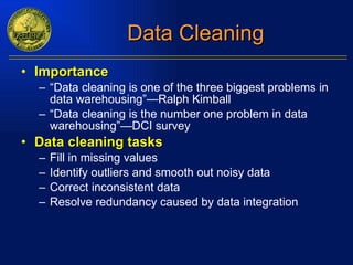 Data Cleaning Importance “ Data cleaning is one of the three biggest problems in data warehousing”—Ralph Kimball “ Data cleaning is the number one problem in data warehousing”—DCI survey Data cleaning tasks Fill in missing values Identify outliers and smooth out noisy data  Correct inconsistent data Resolve redundancy caused by data integration 