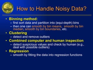 How to Handle Noisy Data? Binning method: first sort data and partition into (equi-depth) bins then one can  smooth by bin means ,   smooth by bin   median ,   smooth by bin boundaries , etc. Clustering detect and remove outliers Combined computer and human inspection detect suspicious values and check by human (e.g., deal with possible outliers) Regression smooth by fitting the data into regression functions 