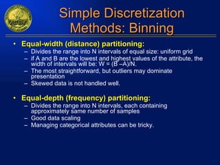 Simple Discretization Methods: Binning Equal-width (distance) partitioning: Divides the range into N intervals of equal size: uniform grid if A and B are the lowest and highest values of the attribute, the width of intervals will be: W = (B –A)/N. The most straightforward, but outliers may dominate presentation Skewed data is not handled well. Equal-depth (frequency) partitioning: Divides the range into N intervals, each containing approximately same number of samples Good data scaling Managing categorical attributes can be tricky. 