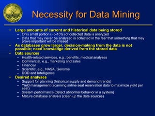 Necessity for Data Mining Large amounts of current and historical data being stored Only small portion (~5-10%) of collected data is analyzed Data that may never be analyzed is collected in the fear that something that may prove important will be missed As databases grow larger, decision-making from the data is not possible; need knowledge derived from the stored data Data sources Health-related services, e.g., benefits, medical analyses Commercial, e.g., marketing and sales Financial Scientific, e.g., NASA, Genome DOD and Intelligence Desired analyses Support for planning (historical supply and demand trends) Yield management (scanning airline seat reservation data to maximize yield per seat) System performance (detect abnormal behavior in a system) Mature database analysis (clean up the data sources) 