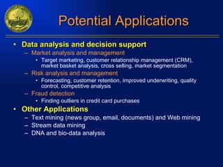 Potential Applications Data analysis and decision support Market analysis and management Target marketing, customer relationship management (CRM),  market basket analysis, cross selling, market segmentation Risk analysis and management Forecasting, customer retention, improved underwriting, quality control, competitive analysis Fraud detection   Finding outliers in credit card purchases Other Applications Text mining (news group, email, documents) and Web mining Stream data mining DNA and bio-data analysis 
