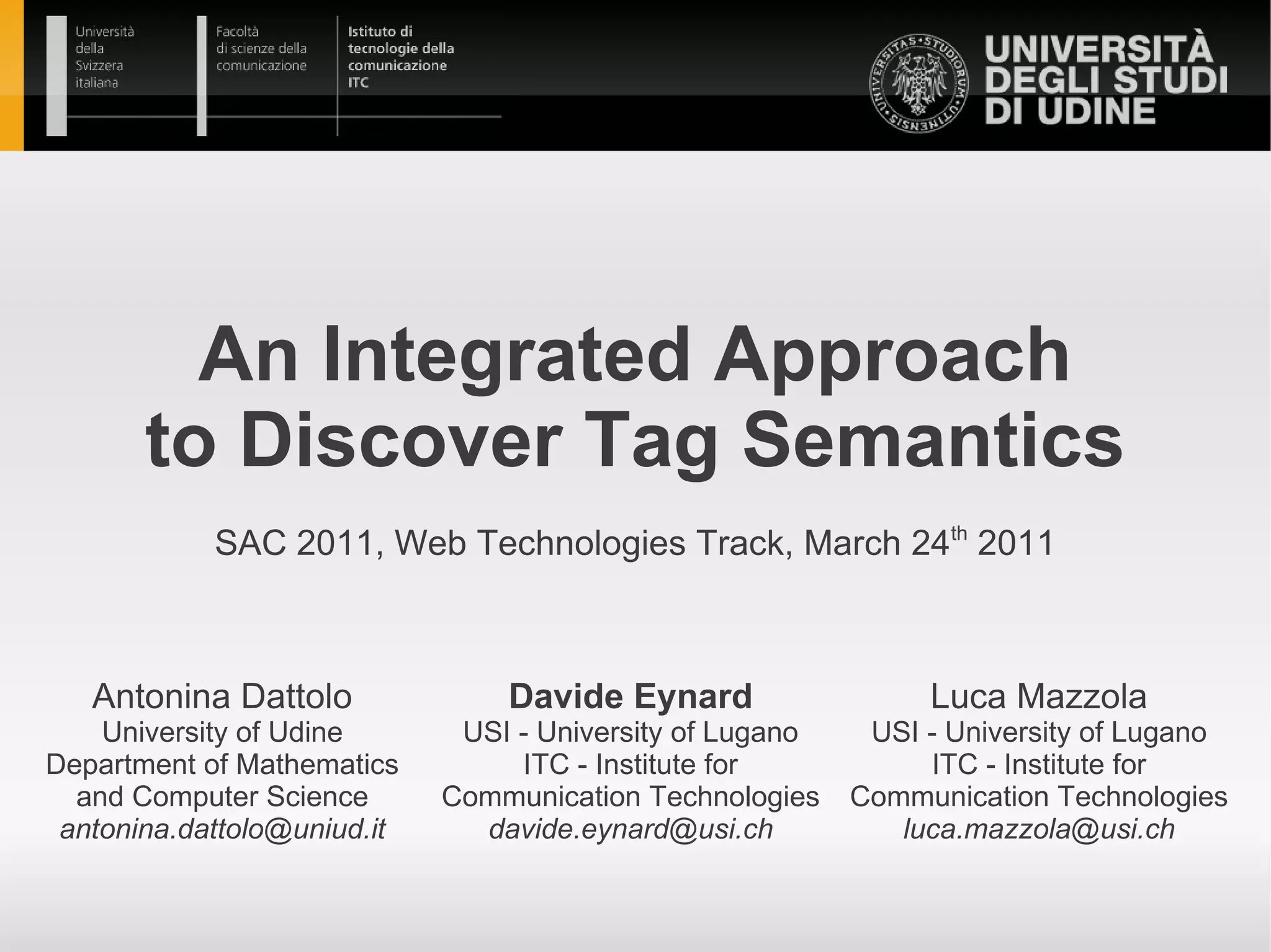 An Integrated Approach
       to Discover Tag Semantics
            SAC 2011, Web Technologies Track, March 24th 2011



   Antonina Dattolo              Davide Eynard                  Luca Mazzola
    University of Udine       USI - University of Lugano    USI - University of Lugano
Department of Mathematics         ITC - Institute for           ITC - Institute for
  and Computer Science       Communication Technologies    Communication Technologies
 antonina.dattolo@uniud.it     davide.eynard@usi.ch           luca.mazzola@usi.ch
 