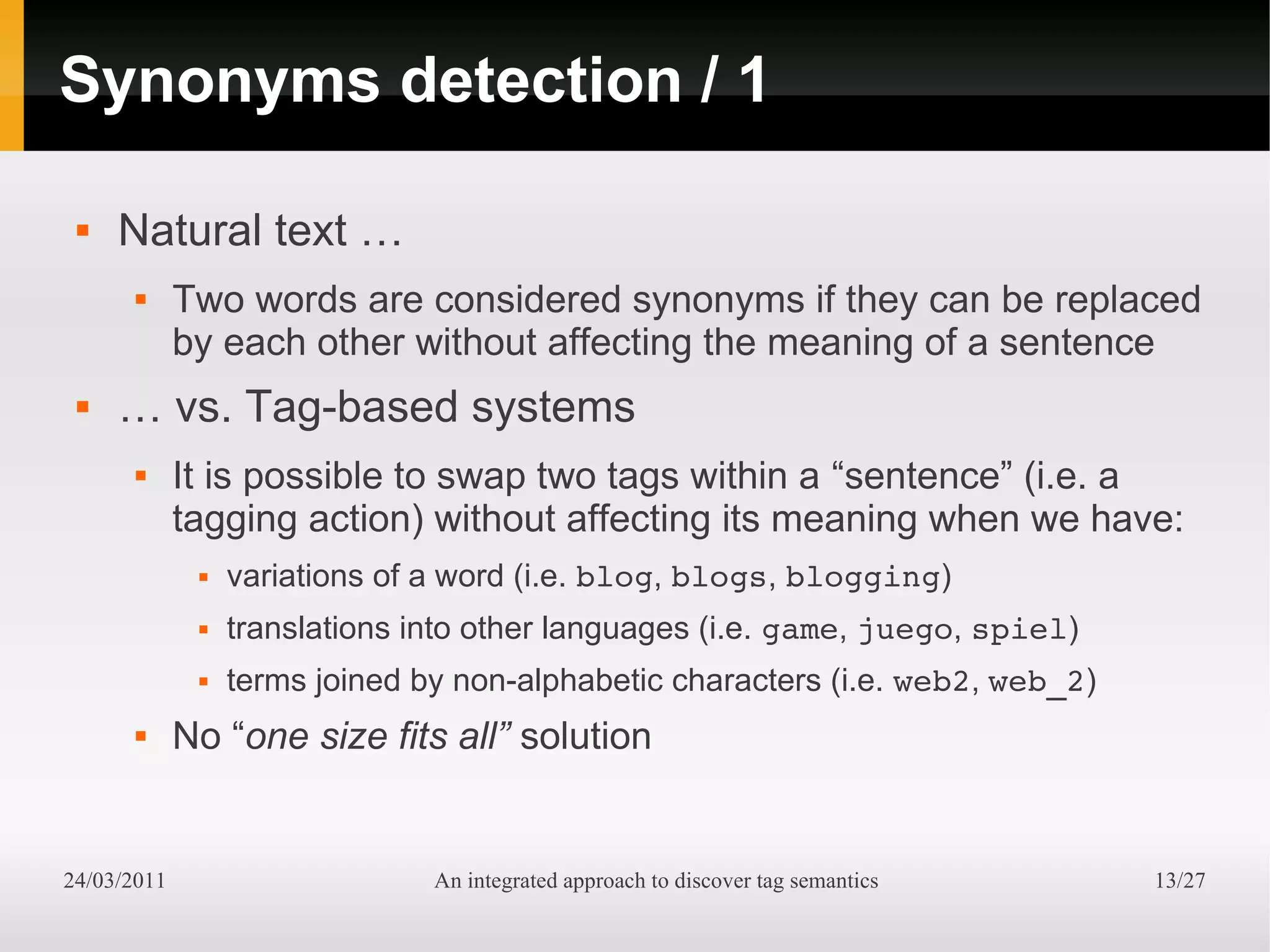 Synonyms detection / 1

    Natural text …
            Two words are considered synonyms if they can be replaced
             by each other without affecting the meaning of a sentence
    … vs. Tag-based systems
            It is possible to swap two tags within a “sentence” (i.e. a
             tagging action) without affecting its meaning when we have:
                 variations of a word (i.e. blog, blogs, blogging)
                 translations into other languages (i.e. game, juego, spiel)
                 terms joined by non-alphabetic characters (i.e. web2, web_2)
            No “one size fits all” solution


24/03/2011                      An integrated approach to discover tag semantics   13/27
 