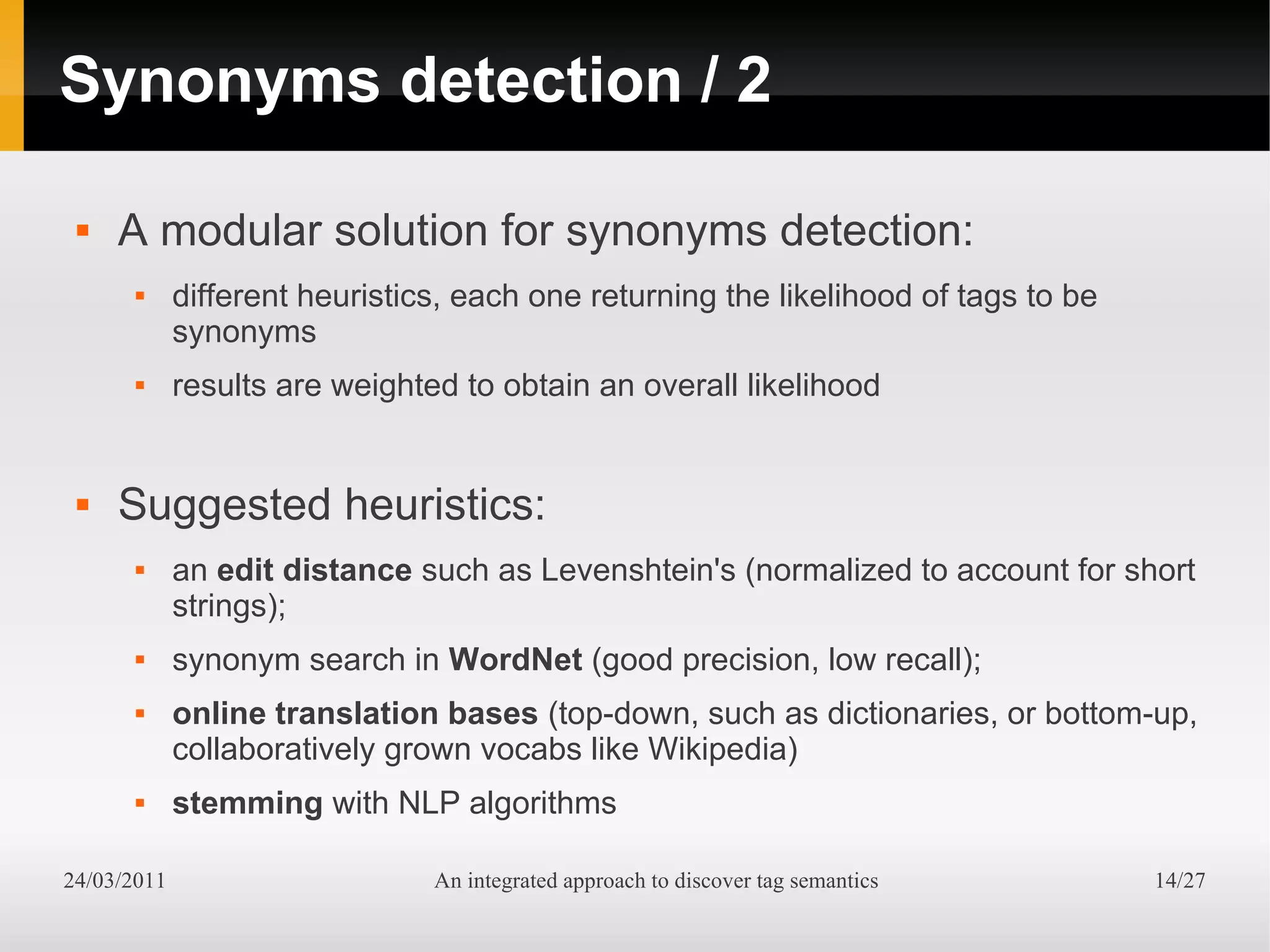 Synonyms detection / 2

    A modular solution for synonyms detection:
            different heuristics, each one returning the likelihood of tags to be
             synonyms
            results are weighted to obtain an overall likelihood


    Suggested heuristics:
            an edit distance such as Levenshtein's (normalized to account for short
             strings);
            synonym search in WordNet (good precision, low recall);
            online translation bases (top-down, such as dictionaries, or bottom-up,
             collaboratively grown vocabs like Wikipedia)
            stemming with NLP algorithms

24/03/2011                      An integrated approach to discover tag semantics     14/27
 