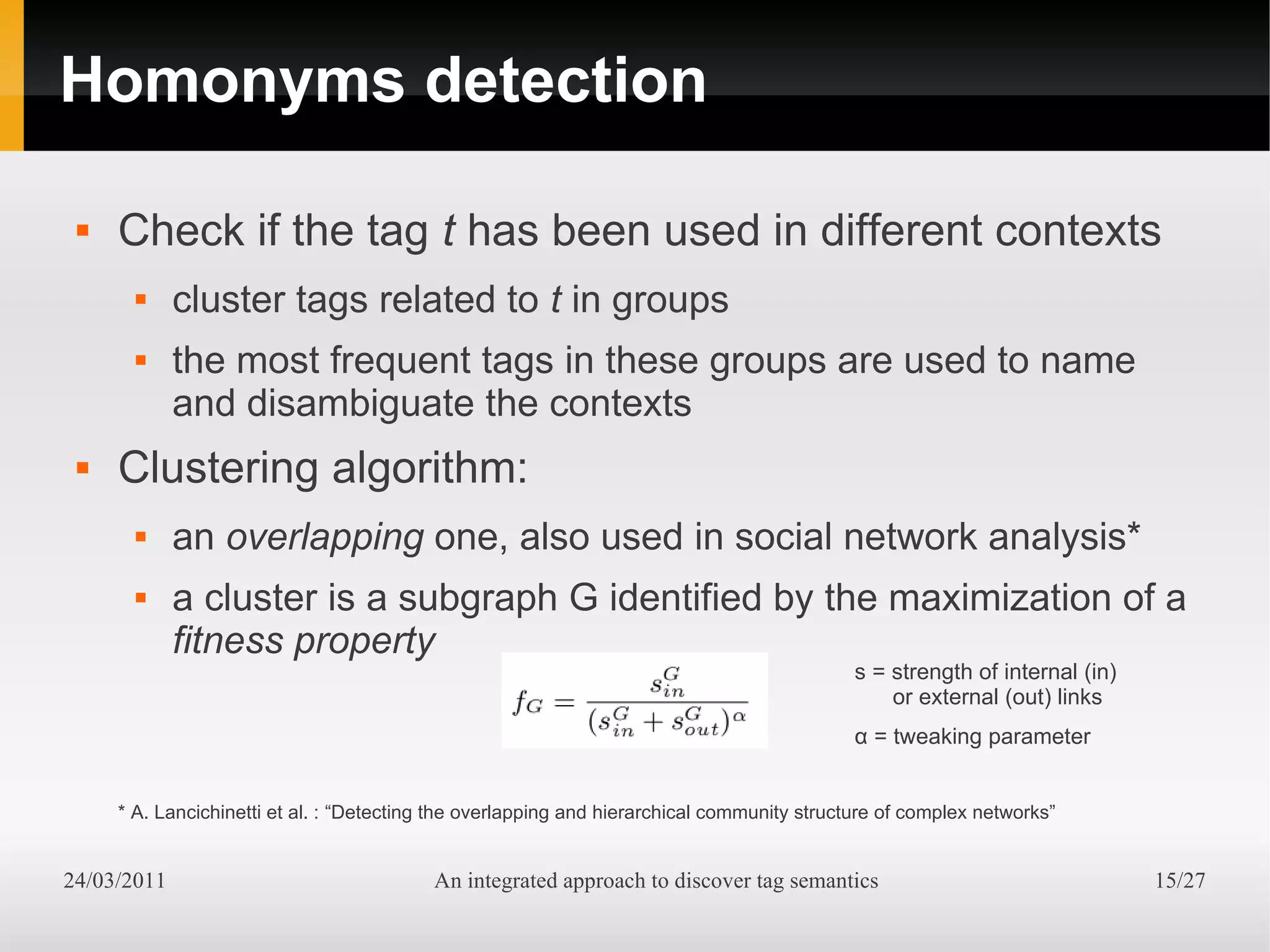 Homonyms detection

    Check if the tag t has been used in different contexts
            cluster tags related to t in groups
            the most frequent tags in these groups are used to name
             and disambiguate the contexts
    Clustering algorithm:
            an overlapping one, also used in social network analysis*
            a cluster is a subgraph G identified by the maximization of a
             fitness property
                                                                                            s = strength of internal (in)
                                                                                                or external (out) links
                                                                                            α = tweaking parameter


     * A. Lancichinetti et al. : “Detecting the overlapping and hierarchical community structure of complex networks”


24/03/2011                                An integrated approach to discover tag semantics                                  15/27
 