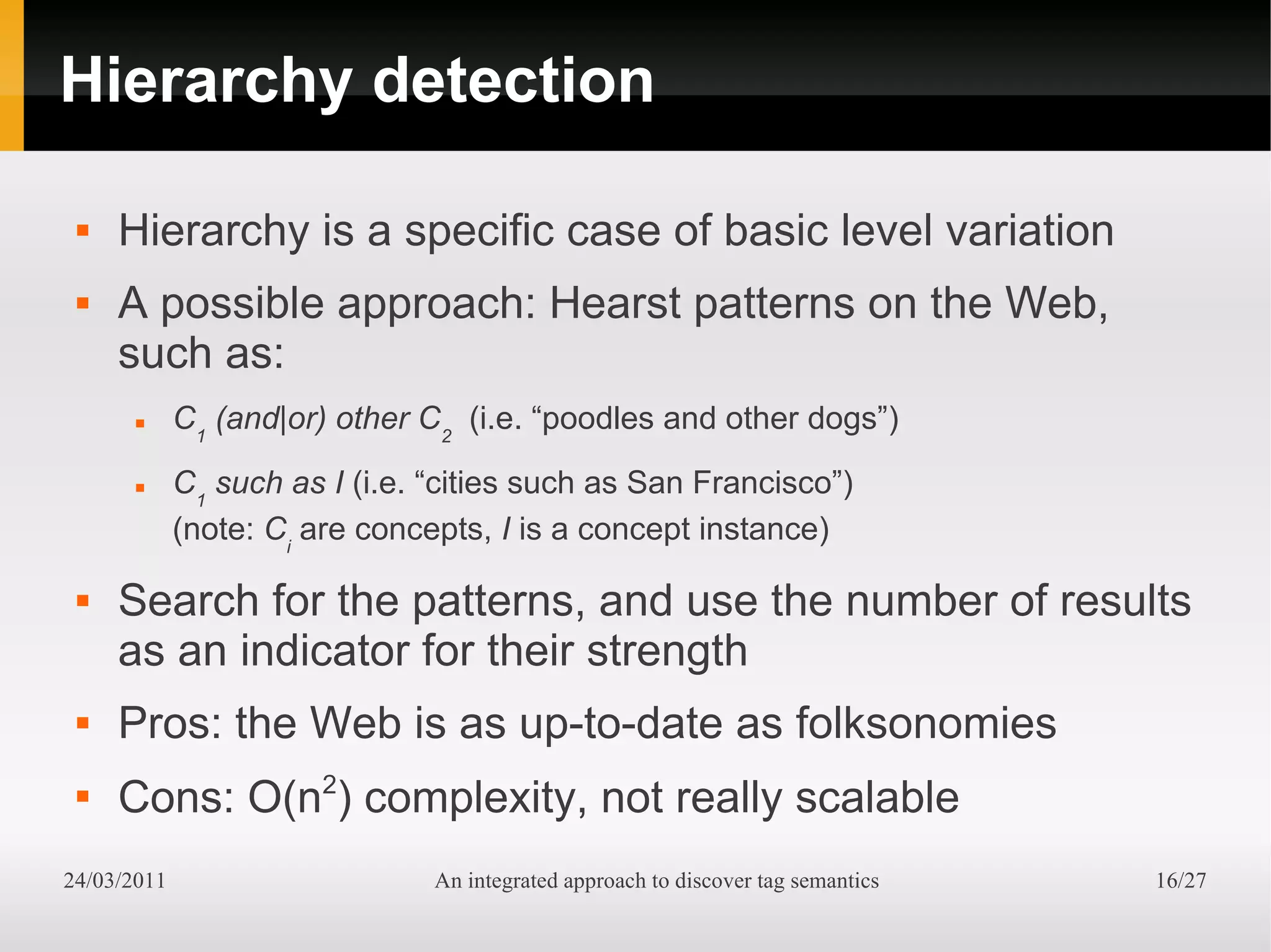 Hierarchy detection

    Hierarchy is a specific case of basic level variation
    A possible approach: Hearst patterns on the Web,
     such as:
            C1 (and|or) other C2 (i.e. “poodles and other dogs”)
            C1 such as I (i.e. “cities such as San Francisco”)
             (note: Ci are concepts, I is a concept instance)

    Search for the patterns, and use the number of results
     as an indicator for their strength
    Pros: the Web is as up-to-date as folksonomies
 
     Cons: O(n2) complexity, not really scalable
24/03/2011                      An integrated approach to discover tag semantics   16/27
 