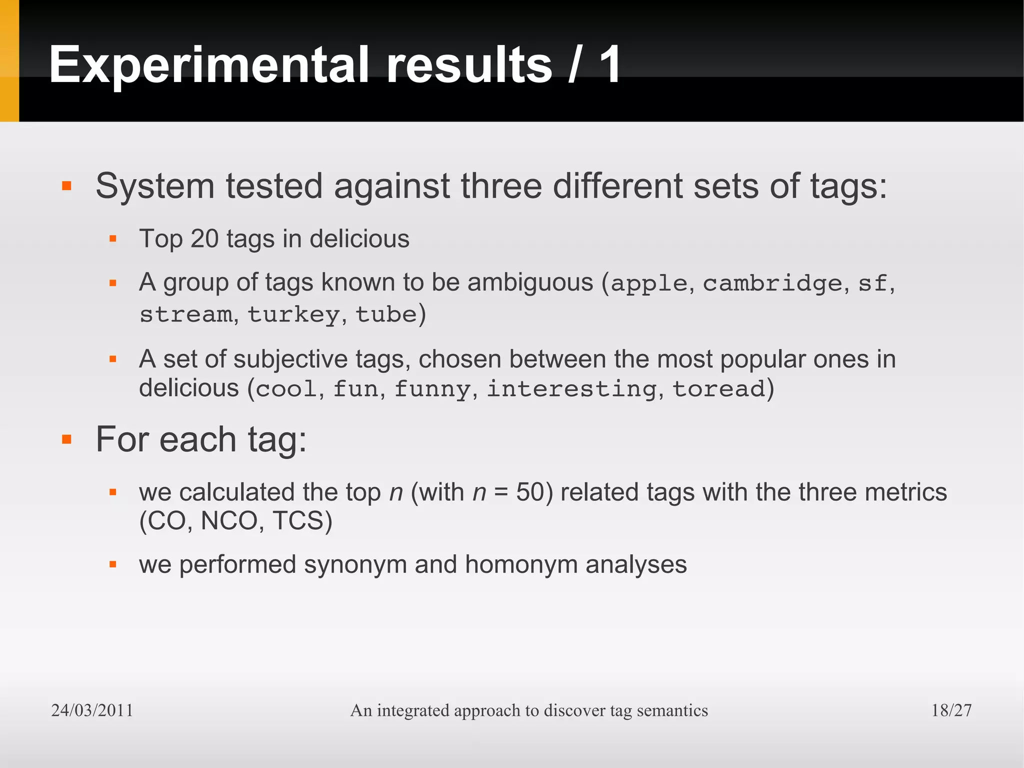Experimental results / 1

    System tested against three different sets of tags:
            Top 20 tags in delicious
            A group of tags known to be ambiguous (apple, cambridge, sf,
             stream, turkey, tube)
            A set of subjective tags, chosen between the most popular ones in
             delicious (cool, fun, funny, interesting, toread)
    For each tag:
            we calculated the top n (with n = 50) related tags with the three metrics
             (CO, NCO, TCS)
            we performed synonym and homonym analyses




24/03/2011                      An integrated approach to discover tag semantics    18/27
 