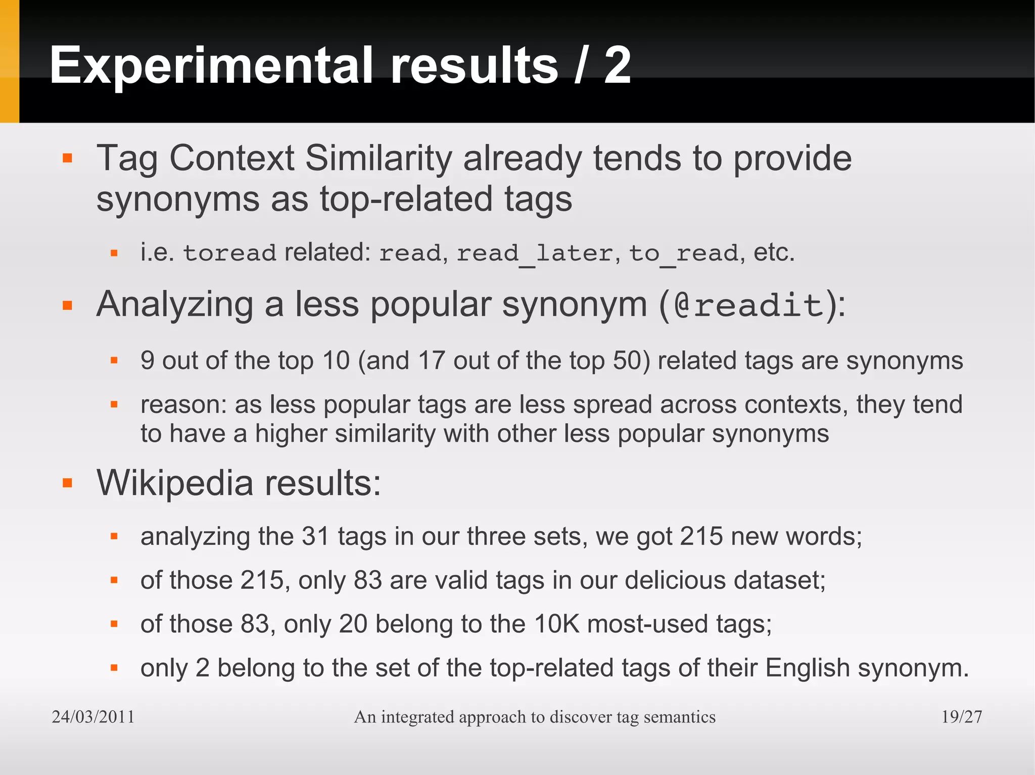 Experimental results / 2
    Tag Context Similarity already tends to provide
     synonyms as top-related tags
            i.e. toread related: read, read_later, to_read, etc.
    Analyzing a less popular synonym (@readit):
            9 out of the top 10 (and 17 out of the top 50) related tags are synonyms
            reason: as less popular tags are less spread across contexts, they tend
             to have a higher similarity with other less popular synonyms
    Wikipedia results:
            analyzing the 31 tags in our three sets, we got 215 new words;
            of those 215, only 83 are valid tags in our delicious dataset;
            of those 83, only 20 belong to the 10K most-used tags;
            only 2 belong to the set of the top-related tags of their English synonym.
24/03/2011                      An integrated approach to discover tag semantics    19/27
 