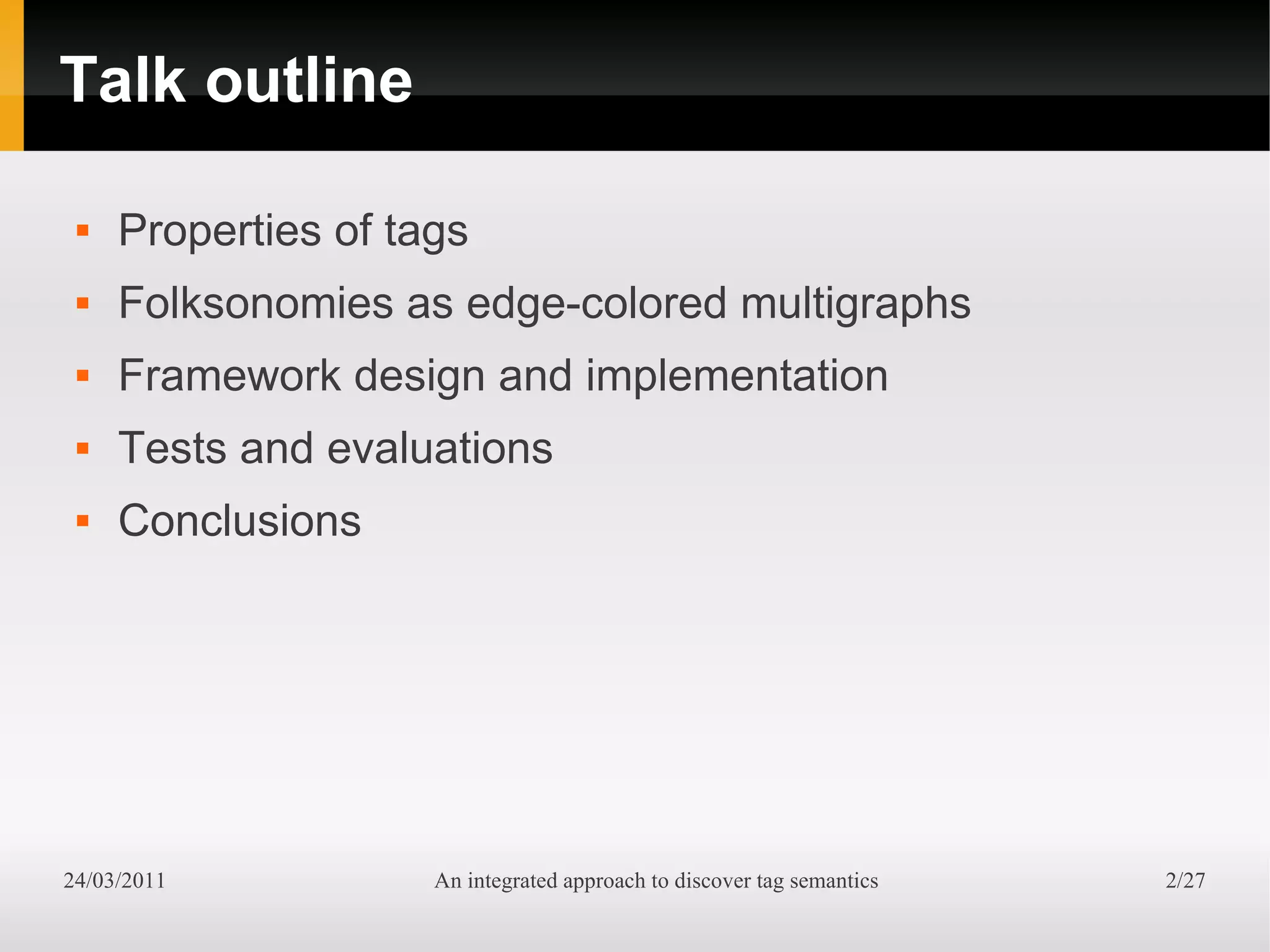 Talk outline

    Properties of tags
    Folksonomies as edge-colored multigraphs
    Framework design and implementation
    Tests and evaluations
    Conclusions




24/03/2011           An integrated approach to discover tag semantics   2/27
 