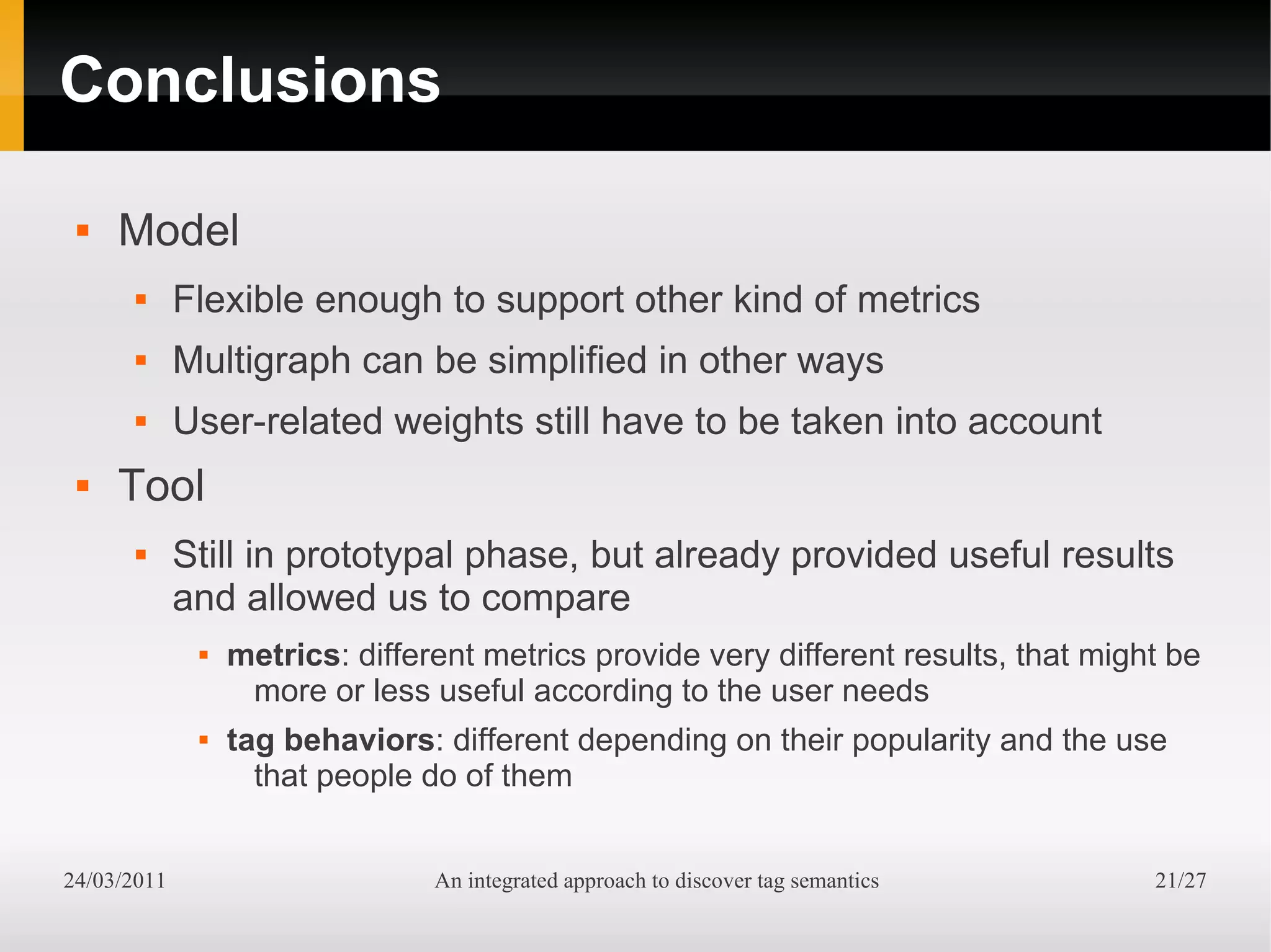 Conclusions

    Model
            Flexible enough to support other kind of metrics
            Multigraph can be simplified in other ways
            User-related weights still have to be taken into account
    Tool
            Still in prototypal phase, but already provided useful results
             and allowed us to compare
                 metrics: different metrics provide very different results, that might be
                   more or less useful according to the user needs
                 tag behaviors: different depending on their popularity and the use
                    that people do of them


24/03/2011                       An integrated approach to discover tag semantics     21/27
 