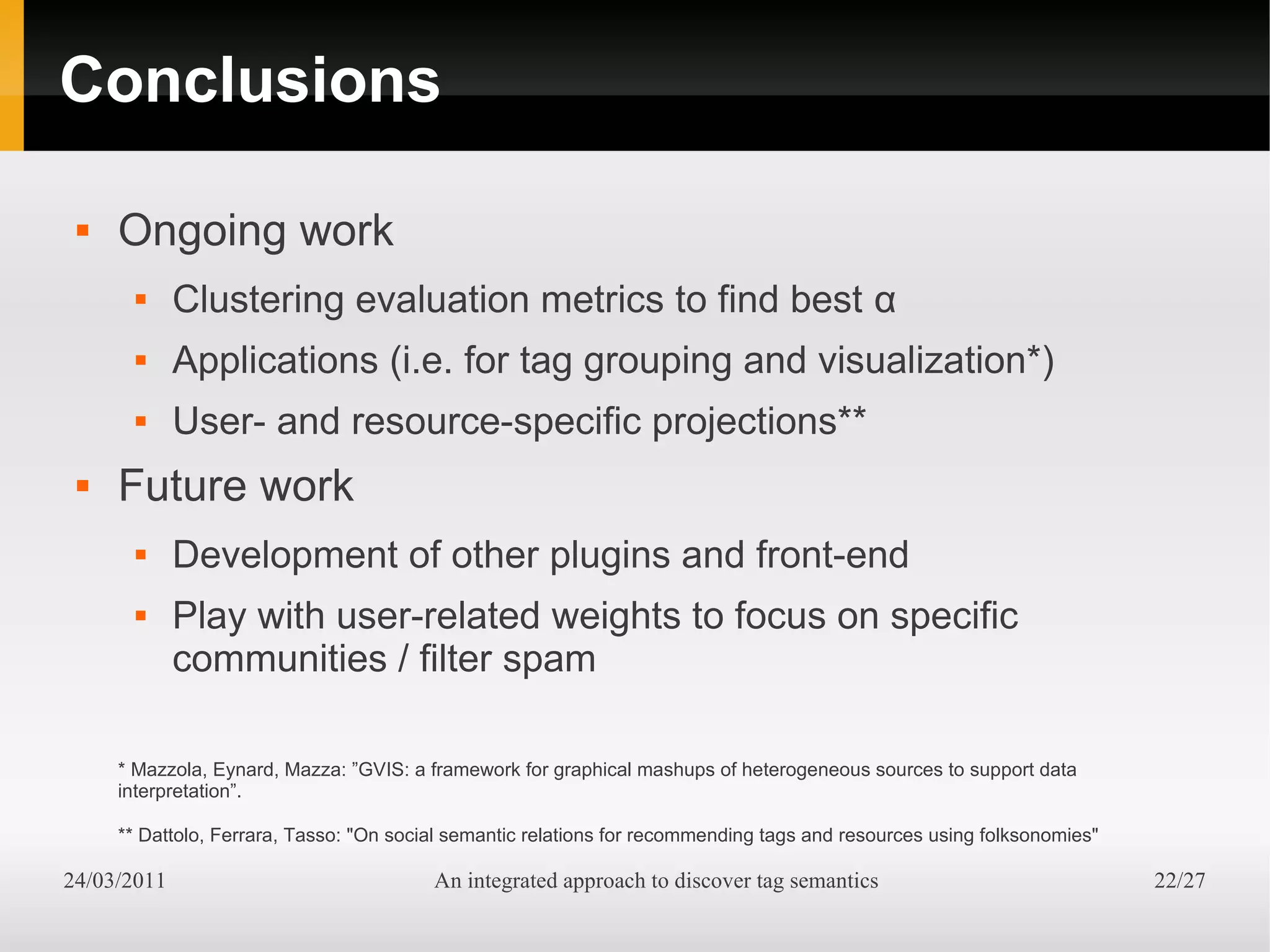 Conclusions

    Ongoing work
            Clustering evaluation metrics to find best α
            Applications (i.e. for tag grouping and visualization*)
            User- and resource-specific projections**
    Future work
            Development of other plugins and front-end
            Play with user-related weights to focus on specific
             communities / filter spam

     * Mazzola, Eynard, Mazza: ”GVIS: a framework for graphical mashups of heterogeneous sources to support data
     interpretation”.

     ** Dattolo, Ferrara, Tasso: "On social semantic relations for recommending tags and resources using folksonomies"

24/03/2011                               An integrated approach to discover tag semantics                                22/27
 