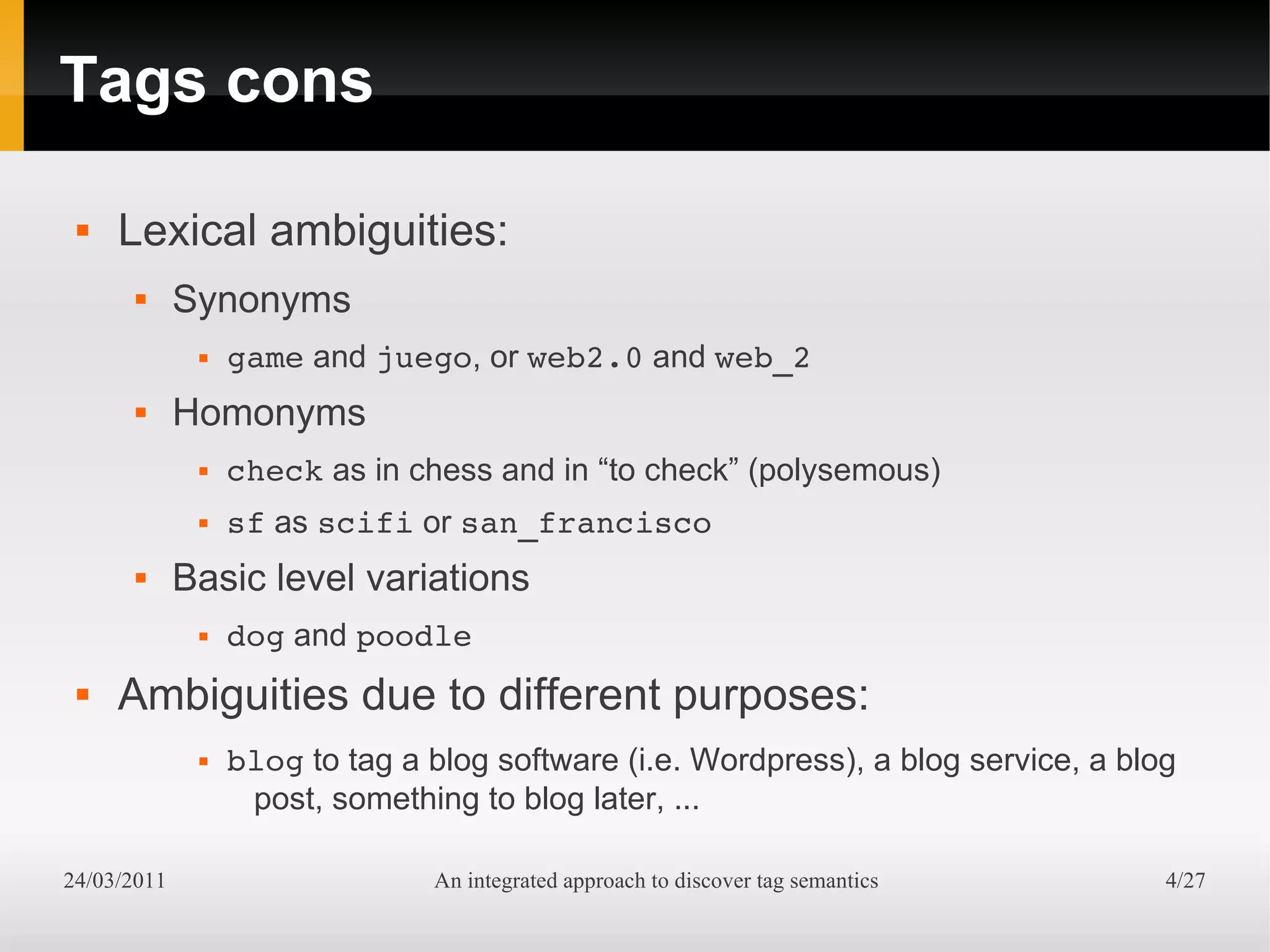 Tags cons

    Lexical ambiguities:
            Synonyms
                 game and juego, or web2.0 and web_2
            Homonyms
                 check as in chess and in “to check” (polysemous)
                 sf as scifi or san_francisco
            Basic level variations
                 dog and poodle
    Ambiguities due to different purposes:
                 blog to tag a blog software (i.e. Wordpress), a blog service, a blog
                   post, something to blog later, ...

24/03/2011                      An integrated approach to discover tag semantics     4/27
 