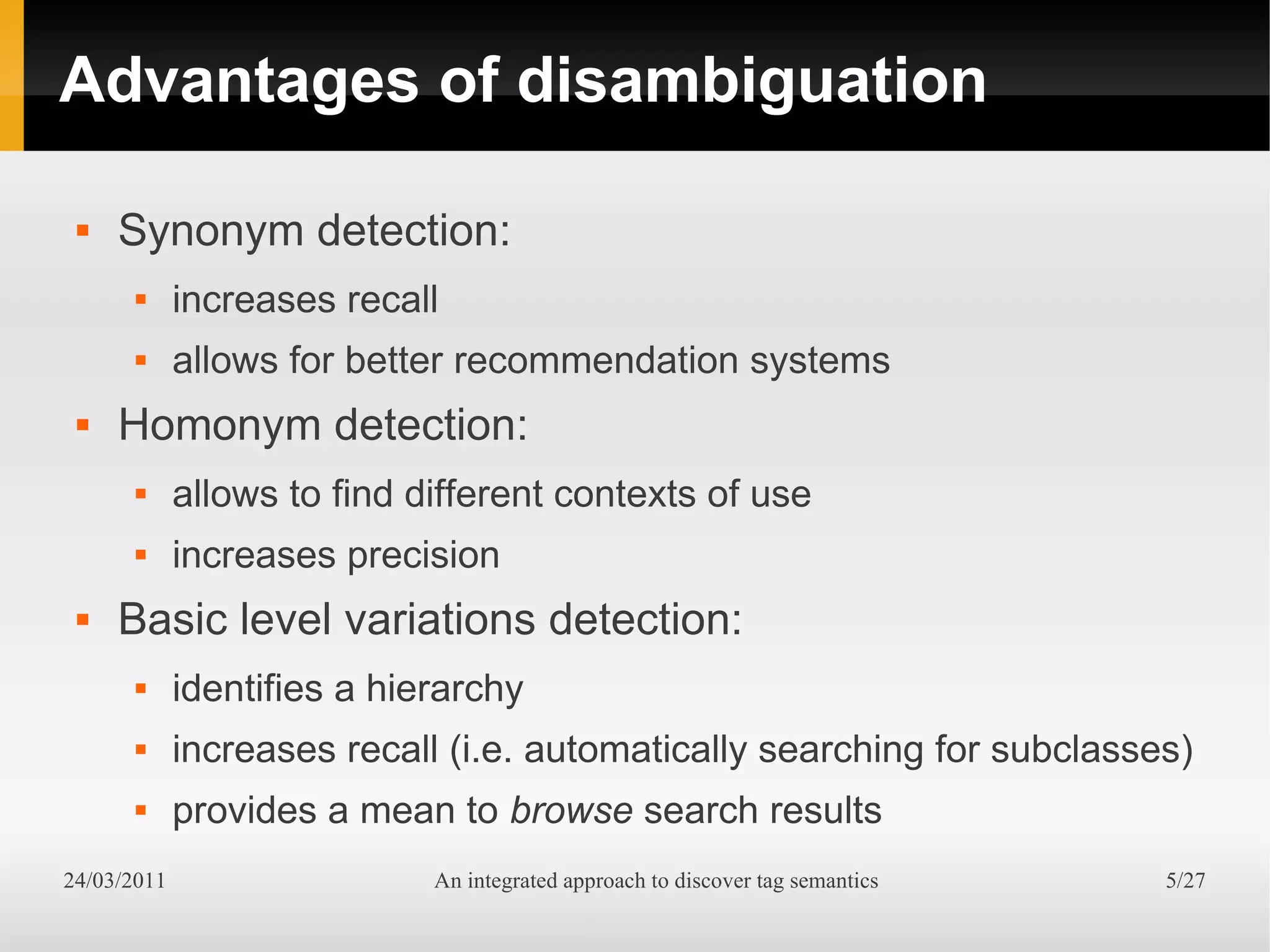 Advantages of disambiguation

    Synonym detection:
            increases recall
            allows for better recommendation systems
    Homonym detection:
            allows to find different contexts of use
            increases precision
    Basic level variations detection:
            identifies a hierarchy
            increases recall (i.e. automatically searching for subclasses)
            provides a mean to browse search results
24/03/2011                   An integrated approach to discover tag semantics   5/27
 