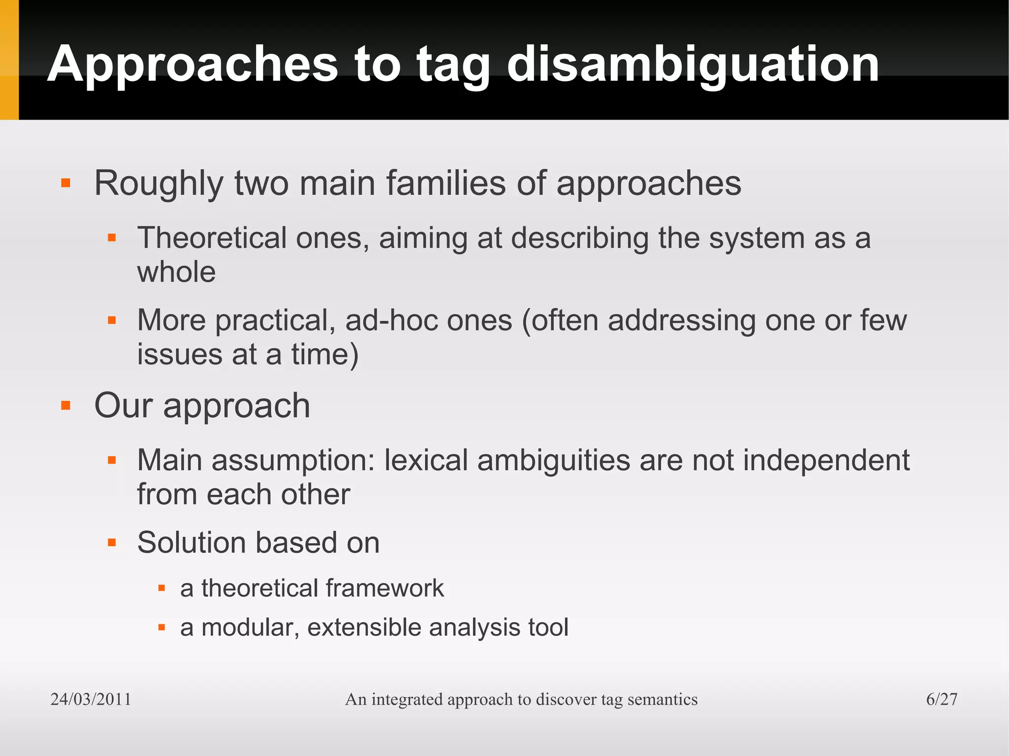 Approaches to tag disambiguation

    Roughly two main families of approaches
            Theoretical ones, aiming at describing the system as a
             whole
            More practical, ad-hoc ones (often addressing one or few
             issues at a time)
    Our approach
            Main assumption: lexical ambiguities are not independent
             from each other
            Solution based on
                 a theoretical framework
                 a modular, extensible analysis tool

24/03/2011                      An integrated approach to discover tag semantics   6/27
 