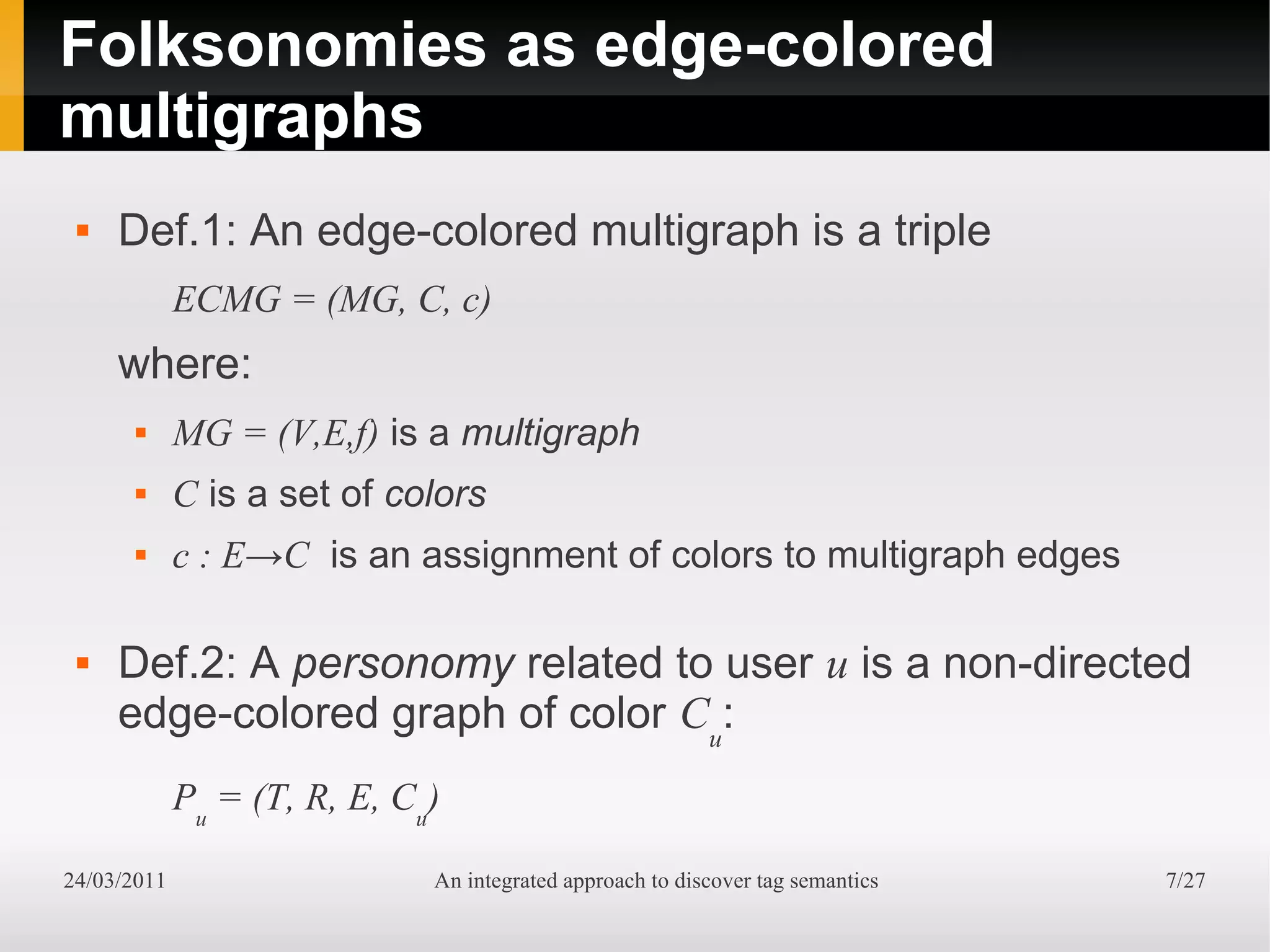 Folksonomies as edge-colored
multigraphs
    Def.1: An edge-colored multigraph is a triple
             ECMG = (MG, C, c)
     where:
            MG = (V,E,f) is a multigraph
            C is a set of colors
            c : E→C is an assignment of colors to multigraph edges

    Def.2: A personomy related to user u is a non-directed
     edge-colored graph of color Cu:
             Pu = (T, R, E, Cu)

24/03/2011                    An integrated approach to discover tag semantics   7/27
 