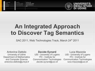 An Integrated Approach
       to Discover Tag Semantics
            SAC 2011, Web Technologies Track, March 24th 2011



   Antonina Dattolo              Davide Eynard                  Luca Mazzola
    University of Udine       USI - University of Lugano    USI - University of Lugano
Department of Mathematics         ITC - Institute for           ITC - Institute for
  and Computer Science       Communication Technologies    Communication Technologies
 antonina.dattolo@uniud.it     davide.eynard@usi.ch           luca.mazzola@usi.ch
 