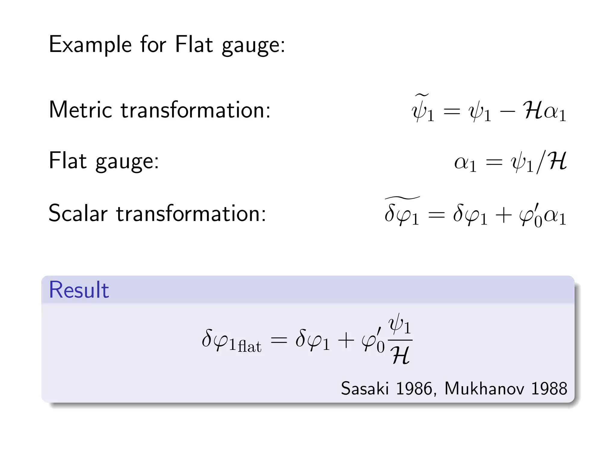 Example for Flat gauge:

Metric transformation:               ψ1 = ψ1 − Hα1

Flat gauge:                              α1 = ψ1 /H

Scalar transformation:          δϕ1 = δϕ1 + ϕ0 α1


Result
                                    ψ1
               δϕ1 ﬂat = δϕ1 + ϕ0
                                    H
                            Sasaki 1986, Mukhanov 1988
 