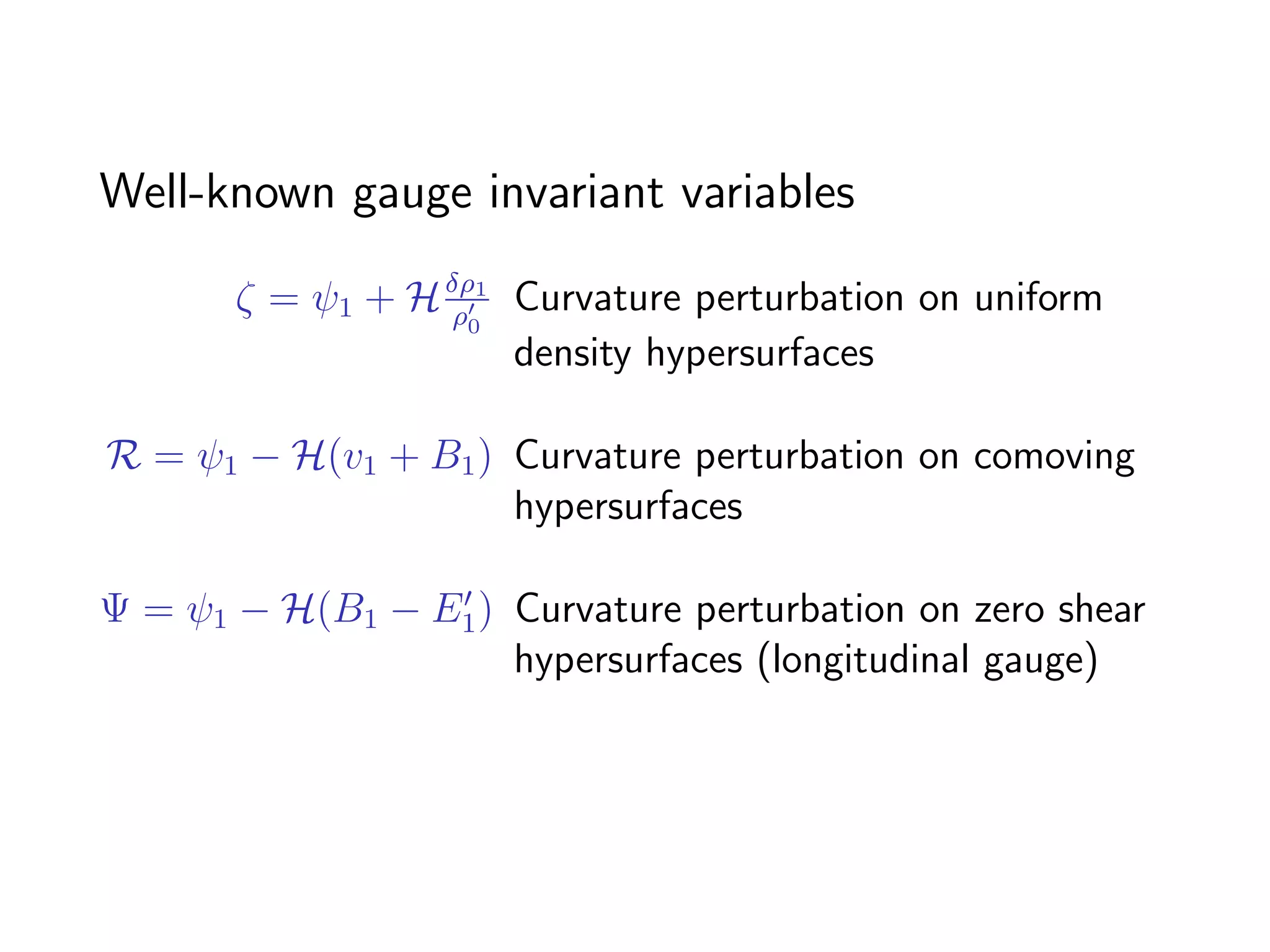 Well-known gauge invariant variables

       ζ = ψ1 + H δρ1 Curvature perturbation on uniform
                  ρ0
                      density hypersurfaces

R = ψ1 − H(v1 + B1 ) Curvature perturbation on comoving
                     hypersurfaces

Ψ = ψ1 − H(B1 − E1 ) Curvature perturbation on zero shear
                     hypersurfaces (longitudinal gauge)
 