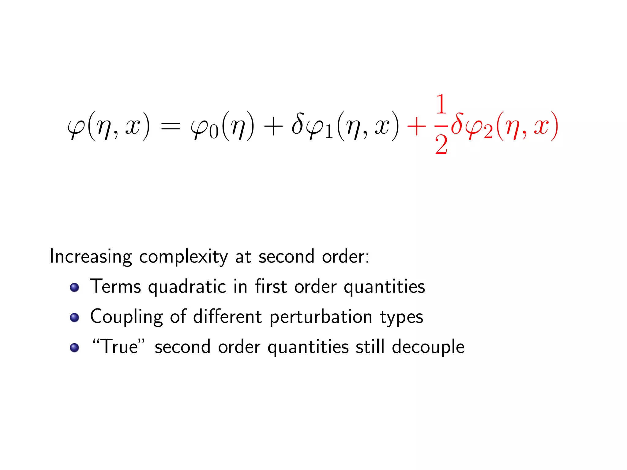 1
  ϕ(η, x) = ϕ0(η) + δϕ1(η, x) + δϕ2(η, x)
                               2


Increasing complexity at second order:
     Terms quadratic in ﬁrst order quantities
     Coupling of diﬀerent perturbation types
     “True” second order quantities still decouple
 