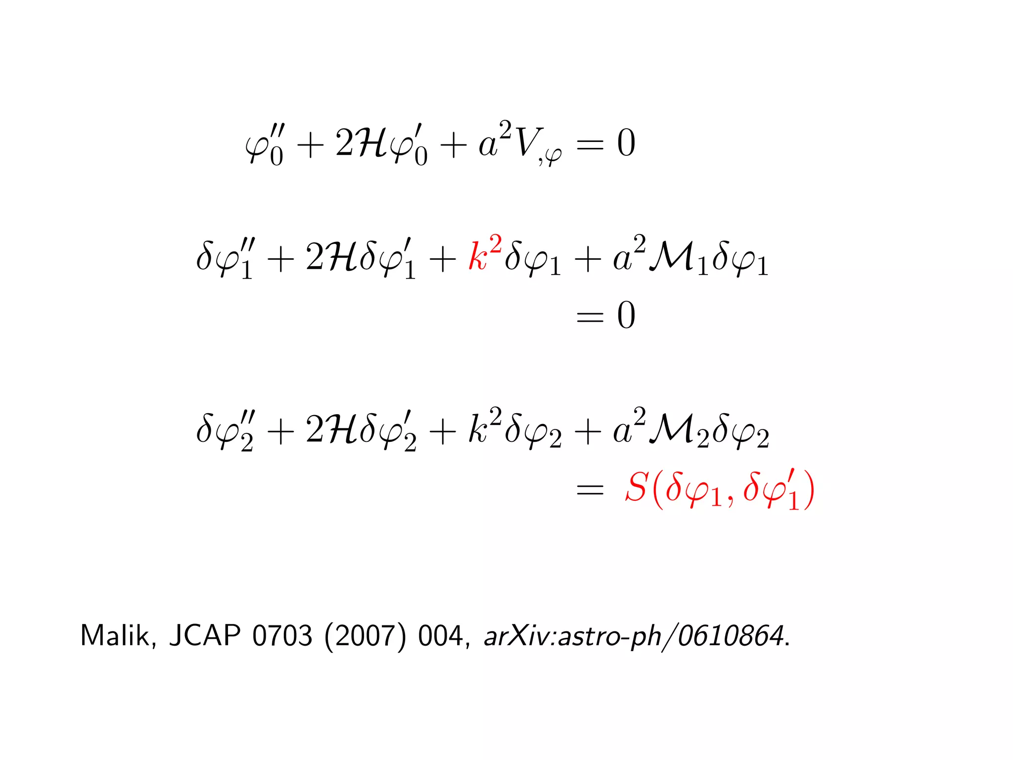 ϕ0 + 2Hϕ0 + a2 V,ϕ = 0

        δϕ1 + 2Hδϕ1 + k 2 δϕ1 + a2 M1 δϕ1
                              =0

        δϕ2 + 2Hδϕ2 + k 2 δϕ2 + a2 M2 δϕ2
                              = S(δϕ1 , δϕ1 )


Malik, JCAP 0703 (2007) 004, arXiv:astro-ph/0610864.
 
