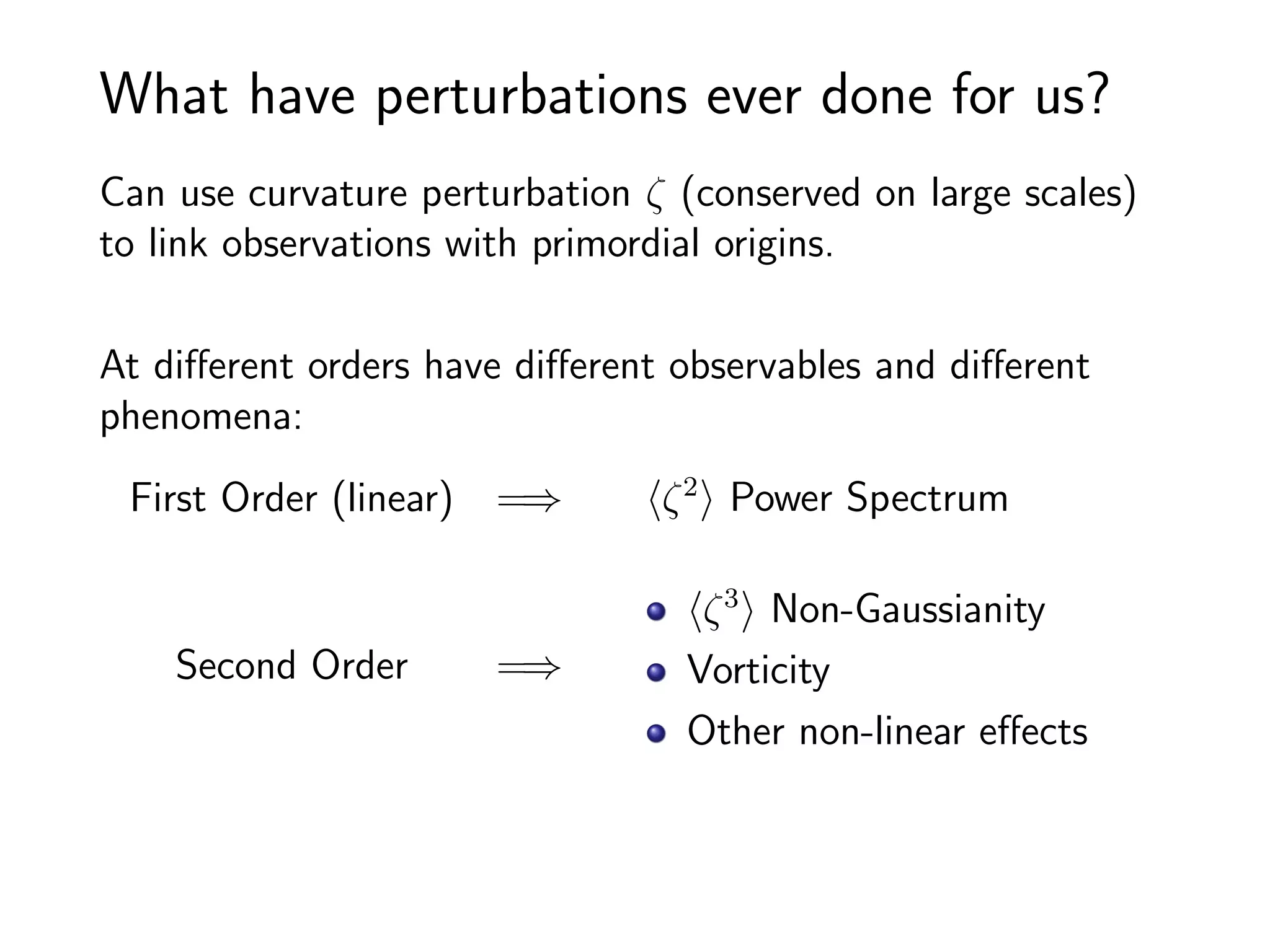 What have perturbations ever done for us?
Can use curvature perturbation ζ (conserved on large scales)
to link observations with primordial origins.

At diﬀerent orders have diﬀerent observables and diﬀerent
phenomena:
 First Order (linear) =⇒        ζ 2 Power Spectrum

                                  ζ 3 Non-Gaussianity
    Second Order      =⇒         Vorticity
                                 Other non-linear eﬀects
 