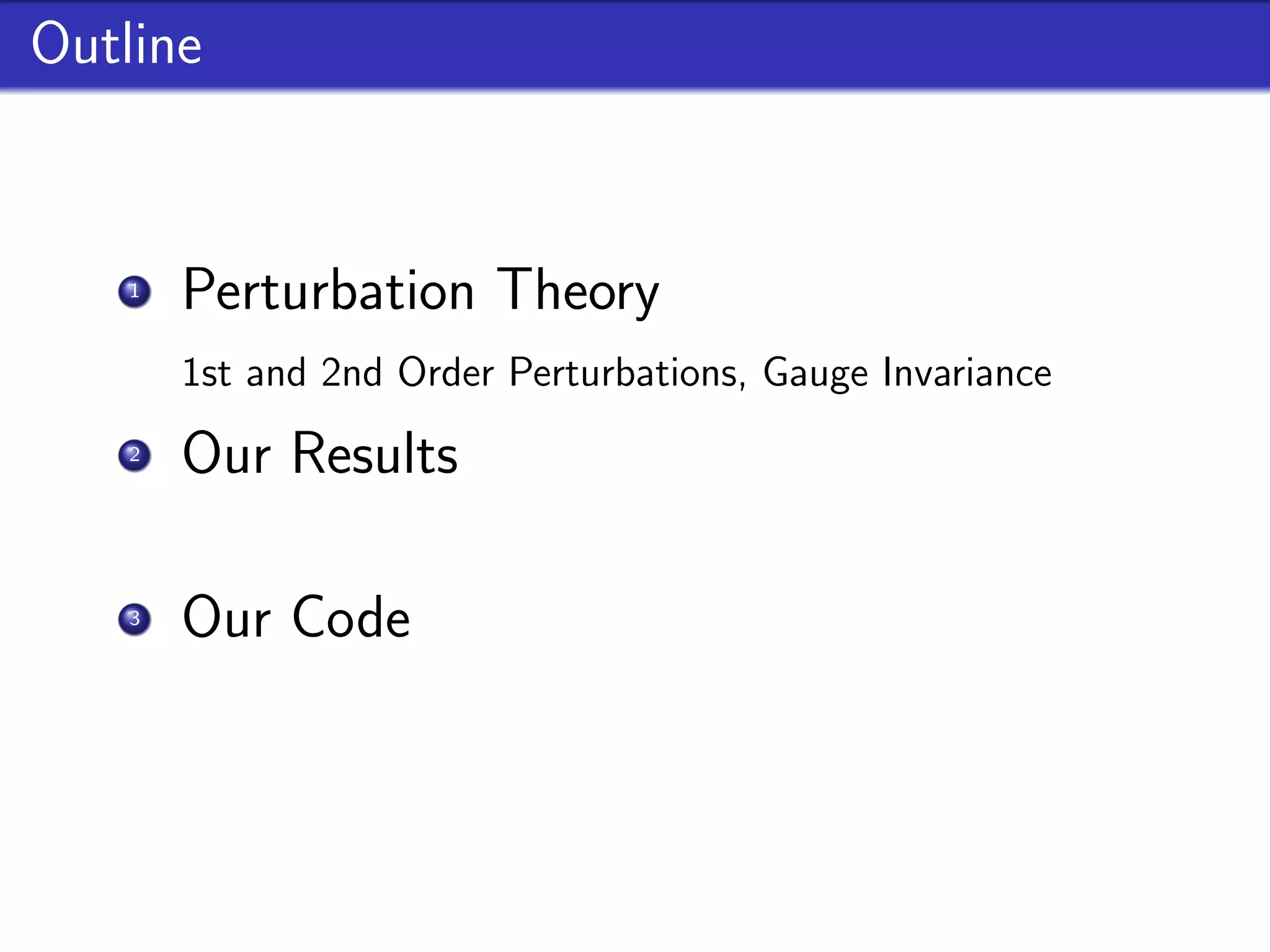 Outline


    1
        Perturbation Theory
        1st and 2nd Order Perturbations, Gauge Invariance
    2
        Our Results
        Source term and Second Order results for feature models
    3
        Our Code
        Implementation, properties and future goals
 