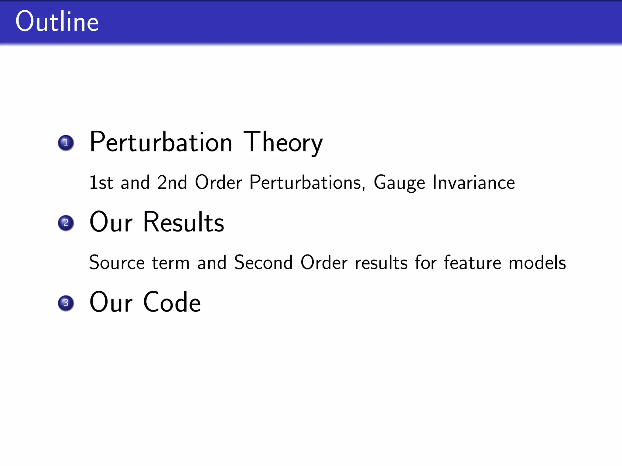 Outline


    1
        Perturbation Theory
        1st and 2nd Order Perturbations, Gauge Invariance
    2
        Our Results
        Source term and Second Order results for feature models
    3
        Our Code
        Implementation, properties and future goals
 