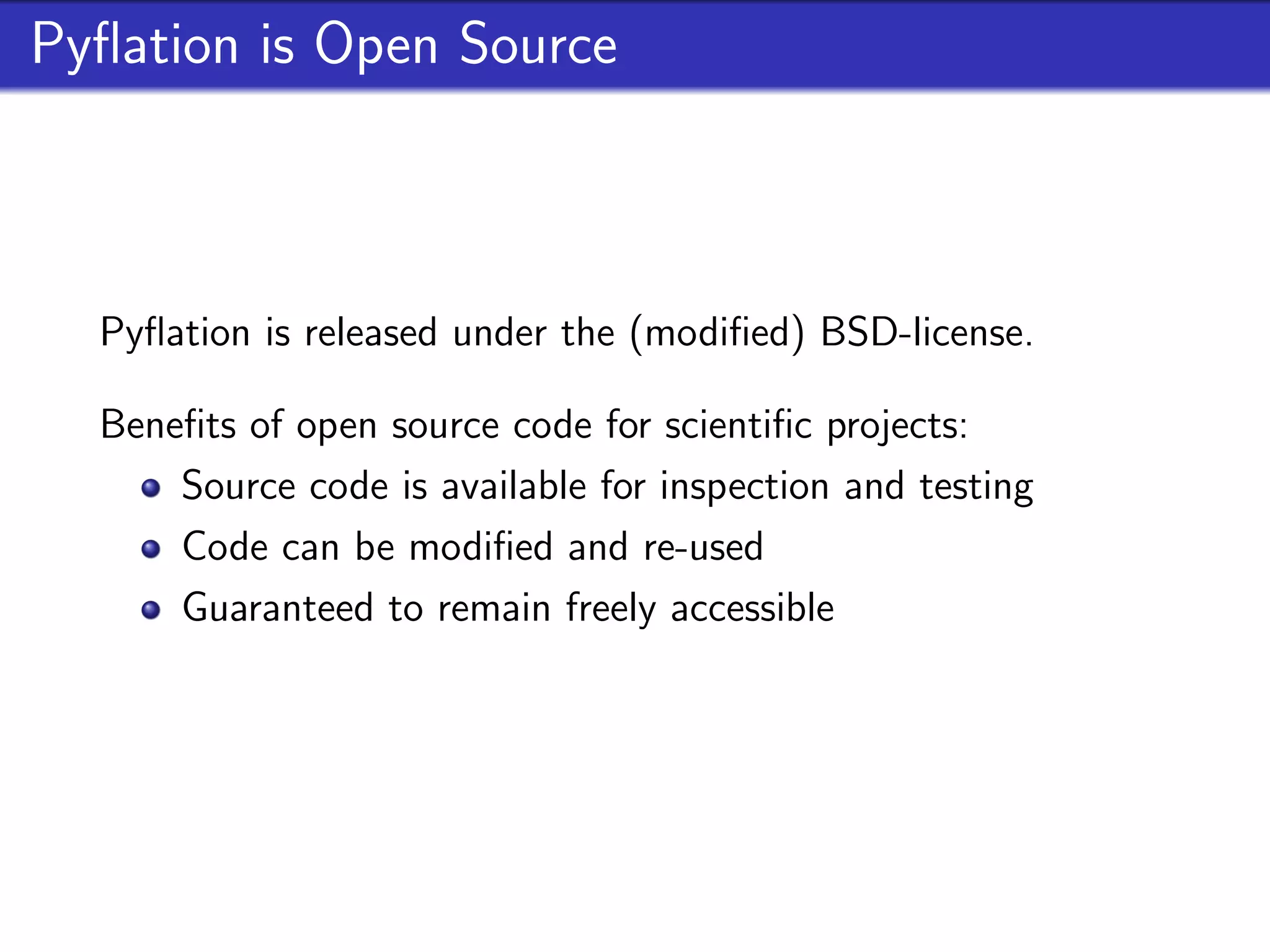 Pyﬂation is Open Source



  Pyﬂation is released under the (modiﬁed) BSD-license.

  Beneﬁts of open source code for scientiﬁc projects:
      Source code is available for inspection and testing
      Code can be modiﬁed and re-used
      Guaranteed to remain freely accessible
 
