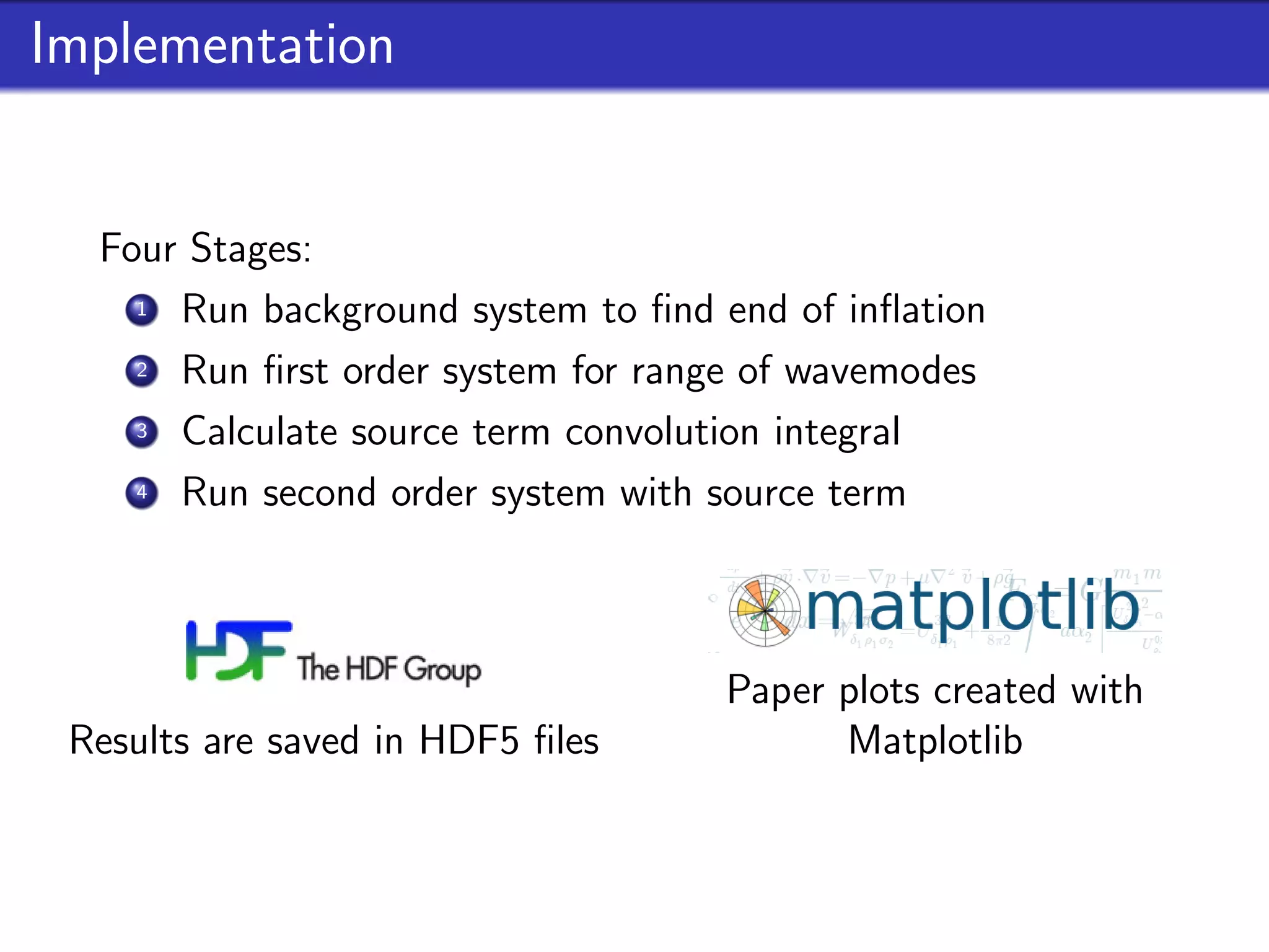 Implementation


  Four Stages:
    1 Run background system to ﬁnd end of inﬂation
    2 Run ﬁrst order system for range of wavemodes
    3 Calculate source term convolution integral
    4 Run second order system with source term



                                   Paper plots created with
 Results are saved in HDF5 ﬁles          Matplotlib
 