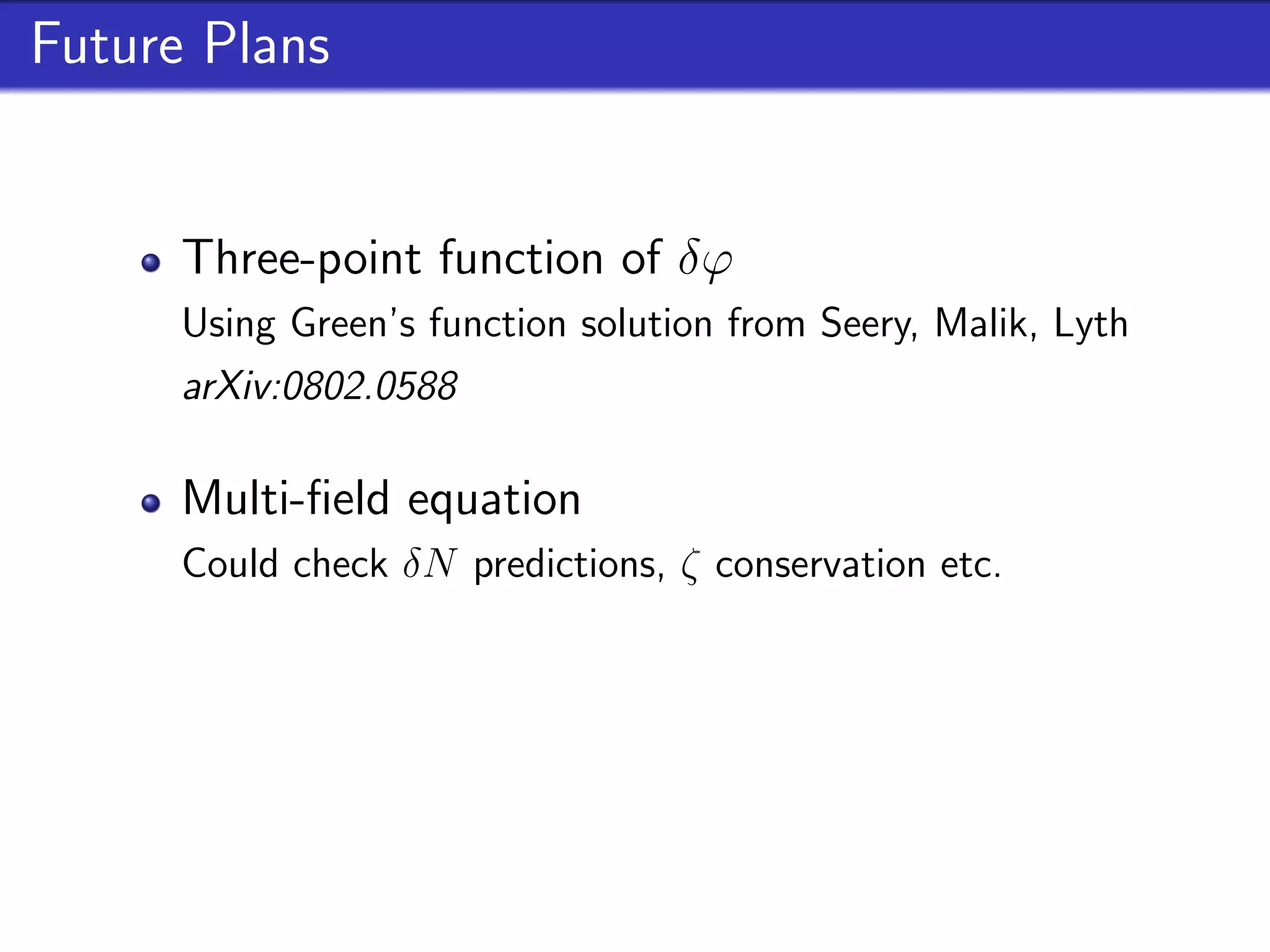 Future Plans


      Three-point function of δϕ
      Using Green’s function solution from Seery, Malik, Lyth
      arXiv:0802.0588

      Multi-ﬁeld equation
      Could check δN predictions, ζ conservation etc.

      Tensor & Vorticity similarities
      Similar equations of motion in other non-linear processes
 