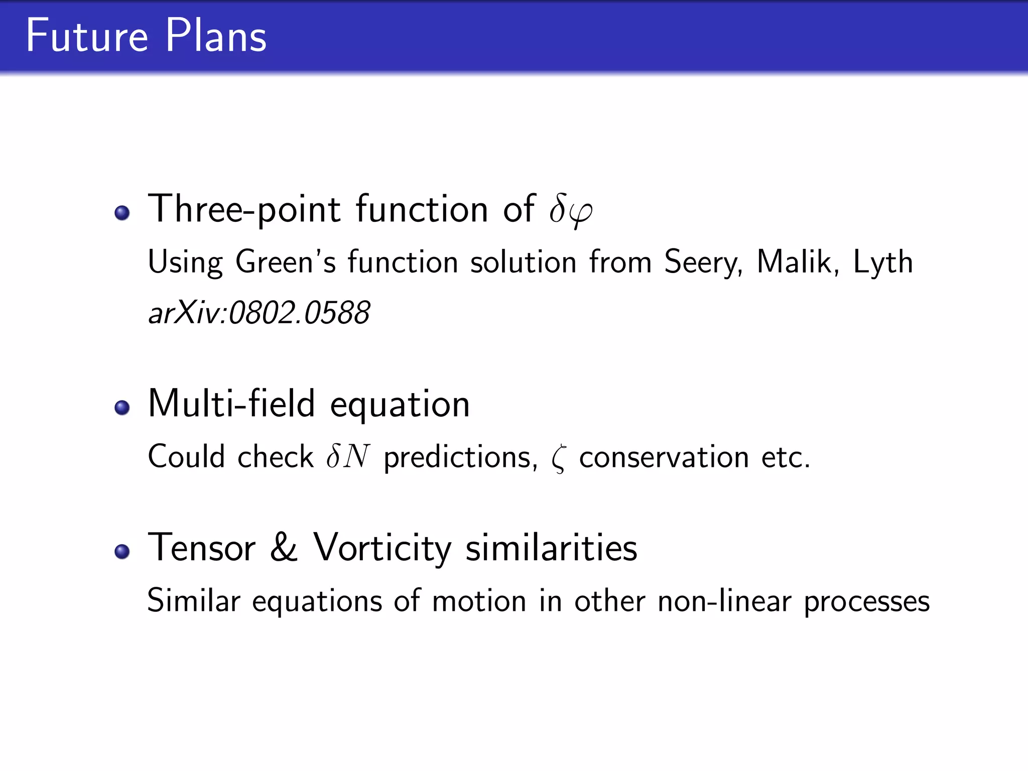 Future Plans


      Three-point function of δϕ
      Using Green’s function solution from Seery, Malik, Lyth
      arXiv:0802.0588

      Multi-ﬁeld equation
      Could check δN predictions, ζ conservation etc.

      Tensor & Vorticity similarities
      Similar equations of motion in other non-linear processes
 