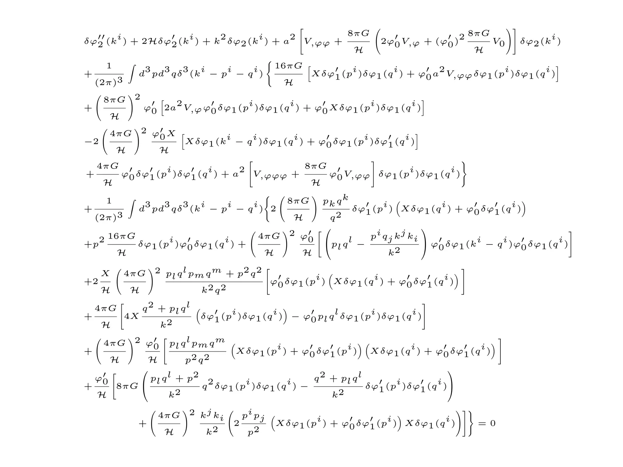 i            i     2      i      2        8πG                                          2 8πG              i
δϕ2 (k ) + 2Hδϕ2 (k ) + k δϕ2 (k ) + a   V,ϕϕ +                               2ϕ0 V,ϕ + (ϕ0 )      V0     δϕ2 (k )
                                                 H                                              H
      1        3  3 3 i     i   i                       16πG           i       i        2           i       i
+             d pd qδ (k − p − q )                              Xδϕ1 (p )δϕ1 (q ) + ϕ0 a V,ϕϕ δϕ1 (p )δϕ1 (q )
    (2π)3                                                H

     8πG      2
                       2             i       i              i       i
+                 ϕ0 2a V,ϕ ϕ0 δϕ1 (p )δϕ1 (q ) + ϕ0 Xδϕ1 (p )δϕ1 (q )
      H
      4πG         2 ϕ X
                     0             i   i       i             i       i
−2                          Xδϕ1 (k − q )δϕ1 (q ) + ϕ0 δϕ1 (p )δϕ1 (q )
          H           H
    4πG            i       i      2         8πG               i       i
+         ϕ0 δϕ1 (p )δϕ1 (q ) + a   V,ϕϕϕ +     ϕ0 V,ϕϕ δϕ1 (p )δϕ1 (q )
     H                                       H

      1        3  3 3 i     i   i                         8πG     pk q k       i            i             i
+             d pd qδ (k − p − q ) 2                                     δϕ1 (p ) Xδϕ1 (q ) + ϕ0 δϕ1 (q )
    (2π)3                                                  H       q2
                                                                                       
     2 16πG         i          i                 4πG      2 ϕ
                                                             0              pi qj kj ki
+p            δϕ1 (p )ϕ0 δϕ1 (q ) +                               p q l −               ϕ δϕ (ki − q i )ϕ δϕ (q i )
                                                                     l                     0  1             0 1
          H                                         H        H                   k2

     X      4πG      2 p q l p q m + p2 q 2
                        l     m                                i         i             i
+2                                                    ϕ0 δϕ1 (p ) Xδϕ1 (q ) + ϕ0 δϕ1 (q )
     H        H                  k2 q 2

    4πG           q 2 + pl q l         i       i           l      i       i
+           4X                   δϕ1 (p )δϕ1 (q ) − ϕ0 pl q δϕ1 (p )δϕ1 (q )
     H                k2

     4πG        pl q l pm q m
              2 ϕ
                 0                    i             i              i        i
+                             Xδϕ1 (p ) + ϕ0 δϕ1 (p ) Xδϕ1 (q ) + ϕ0 δϕ1 (q )
      H   H         p2 q 2
                                                                         
  ϕ0       pl q l + p2 2        i       i    q 2 + pl q l       i       i
+    8πG               q δϕ1 (p )δϕ1 (q ) −              δϕ1 (p )δϕ1 (q )
  H             k2                               k2

                     4πG     2 kj k           pi pj
                                    i                          i             i         i
              +                           2             Xδϕ1 (p ) + ϕ0 δϕ1 (p ) Xδϕ1 (q )         = 0
                       H          k2           p2
 