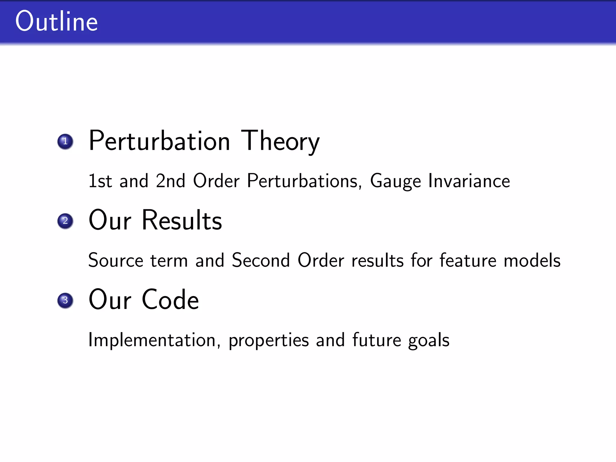 Outline


    1
        Perturbation Theory
        1st and 2nd Order Perturbations, Gauge Invariance
    2
        Our Results
        Source term and Second Order results for feature models
    3
        Our Code
        Implementation, properties and future goals
 