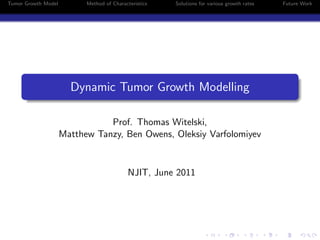 Tumor Growth Model         Method of Characteristics   Solutions for various growth rates   Future Work




                       Dynamic Tumor Growth Modelling

                                Prof. Thomas Witelski,
                     Matthew Tanzy, Ben Owens, Oleksiy Varfolomiyev


                                            NJIT, June 2011
 